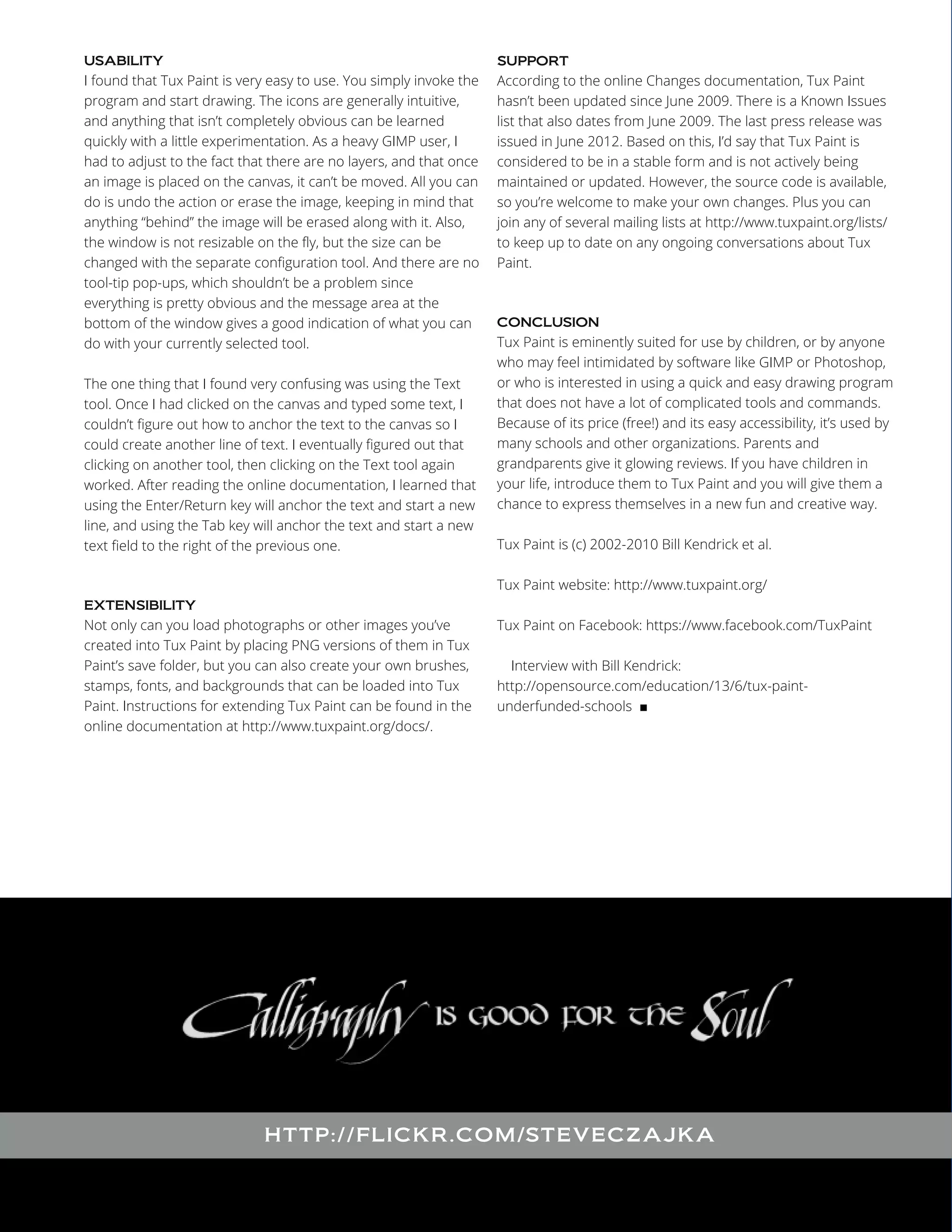 I found that Tux Paint is very easy to use. You simply invoke the
program and start drawing. The icons are generally intuitive,
and anything that isn’t completely obvious can be learned
quickly with a little experimentation. As a heavy GIMP user, I
had to adjust to the fact that there are no layers, and that once
an image is placed on the canvas, it can’t be moved. All you can
do is undo the action or erase the image, keeping in mind that
anything “behind” the image will be erased along with it. Also,
the window is not resizable on the fly, but the size can be
changed with the separate configuration tool. And there are no
tool-tip pop-ups, which shouldn’t be a problem since
everything is pretty obvious and the message area at the
bottom of the window gives a good indication of what you can
do with your currently selected tool.
USABILITY

The one thing that I found very confusing was using the Text
tool. Once I had clicked on the canvas and typed some text, I
couldn’t figure out how to anchor the text to the canvas so I
could create another line of text. I eventually figured out that
clicking on another tool, then clicking on the Text tool again
worked. After reading the online documentation, I learned that
using the Enter/Return key will anchor the text and start a new
line, and using the Tab key will anchor the text and start a new
text field to the right of the previous one.

According to the online Changes documentation, Tux Paint
hasn’t been updated since June 2009. There is a Known Issues
list that also dates from June 2009. The last press release was
issued in June 2012. Based on this, I’d say that Tux Paint is
considered to be in a stable form and is not actively being
maintained or updated. However, the source code is available,
so you’re welcome to make your own changes. Plus you can
join any of several mailing lists at http://www.tuxpaint.org/lists/
to keep up to date on any ongoing conversations about Tux
Paint.
SUPPORT

Tux Paint is eminently suited for use by children, or by anyone
who may feel intimidated by software like GIMP or Photoshop,
or who is interested in using a quick and easy drawing program
that does not have a lot of complicated tools and commands.
Because of its price (free!) and its easy accessibility, it’s used by
many schools and other organizations. Parents and
grandparents give it glowing reviews. If you have children in
your life, introduce them to Tux Paint and you will give them a
chance to express themselves in a new fun and creative way.
CONCLUSION

Tux Paint is (c) 2002-2010 Bill Kendrick et al.
Tux Paint website: http://www.tuxpaint.org/

Not only can you load photographs or other images you’ve
created into Tux Paint by placing PNG versions of them in Tux
Paint’s save folder, but you can also create your own brushes,
stamps, fonts, and backgrounds that can be loaded into Tux
Paint. Instructions for extending Tux Paint can be found in the
online documentation at http://www.tuxpaint.org/docs/.
EXTENSIBILITY

Tux Paint on Facebook: https://www.facebook.com/TuxPaint
Interview with Bill Kendrick:
http://opensource.com/education/13/6/tux-paintunderfunded-schools ■

HTT P:/ /F L I CKR .COM /ST EV ECZAJK A

 