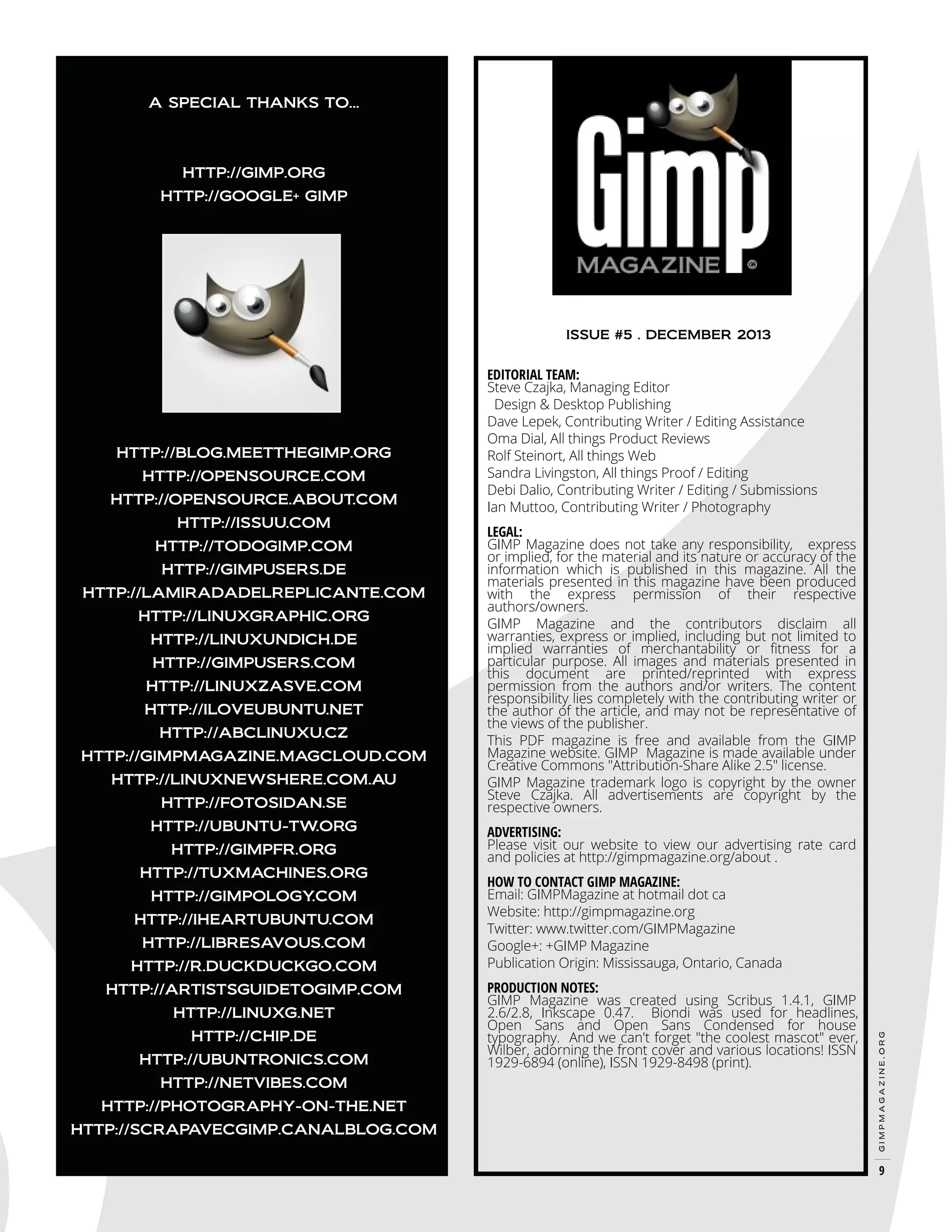 A SPECIAL THANKS TO...

HTTP://GIMP.ORG
HTTP://GOOGLE+ GIMP

ISSUE #5 . DECEMBER 2013

HTTP://OPENSOURCE.COM
HTTP://OPENSOURCE.ABOUT.COM
HTTP://ISSUU.COM
HTTP://TODOGIMP.COM
HTTP://GIMPUSERS.DE
HTTP://LAMIRADADELREPLICANTE.COM
HTTP://LINUXGRAPHIC.ORG
HTTP://LINUXUNDICH.DE
HTTP://GIMPUSERS.COM
HTTP://LINUXZASVE.COM
HTTP://ILOVEUBUNTU.NET
HTTP://ABCLINUXU.CZ
HTTP://GIMPMAGAZINE.MAGCLOUD.COM
HTTP://LINUXNEWSHERE.COM.AU
HTTP://FOTOSIDAN.SE
HTTP://UBUNTU-TW.ORG
HTTP://GIMPFR.ORG
HTTP://TUXMACHINES.ORG
HTTP://GIMPOLOGY
.COM
HTTP://IHEARTUBUNTU.COM
HTTP://LIBRESAVOUS.COM
HTTP://R.DUCKDUCKGO.COM
HTTP://ARTISTSGUIDETOGIMP.COM
HTTP://LINUXG.NET
HTTP://CHIP.DE
HTTP://UBUNTRONICS.COM
HTTP://NETVIBES.COM
HTTP://PHOTOGRAPHY-ON-THE.NET
HTTP://SCRAPAVECGIMP.CANALBLOG.COM

LEGAL:
GIMP Magazine does not take any responsibility, express
or implied, for the material and its nature or accuracy of the
information which is published in this magazine. All the
materials presented in this magazine have been produced
with the express permission of their respective
authors/owners.
GIMP Magazine and the contributors disclaim all
warranties, express or implied, including but not limited to
implied warranties of merchantability or fitness for a
particular purpose. All images and materials presented in
this document are printed/reprinted with express
permission from the authors and/or writers. The content
responsibility lies completely with the contributing writer or
the author of the article, and may not be representative of
the views of the publisher.
This PDF magazine is free and available from the GIMP
Magazine website. GIMP Magazine is made available under
Creative Commons "Attribution-Share Alike 2.5" license.
GIMP Magazine trademark logo is copyright by the owner
Steve Czajka. All advertisements are copyright by the
respective owners.
ADVERTISING:
Please visit our website to view our advertising rate card
and policies at http://gimpmagazine.org/about .
HOW TO CONTACT GIMP MAGAZINE:
Email: GIMPMagazine at hotmail dot ca
Website: http://gimpmagazine.org
Twitter: www.twitter.com/GIMPMagazine
Google+: +GIMP Magazine
Publication Origin: Mississauga, Ontario, Canada

PRODUCTION NOTES:
GIMP Magazine was created using Scribus 1.4.1, GIMP
2.6/2.8, Inkscape 0.47. Biondi was used for headlines,
Open Sans and Open Sans Condensed for house
typography. And we can't forget "the coolest mascot" ever,
Wilber, adorning the front cover and various locations! ISSN
1929-6894 (online), ISSN 1929-8498 (print).

gimpmagazine.org

HTTP://BLOG.MEETTHEGIMP.ORG

EDITORIAL TEAM:
Steve Czajka, Managing Editor
Design & Desktop Publishing
Dave Lepek, Contributing Writer / Editing Assistance
Oma Dial, All things Product Reviews
Rolf Steinort, All things Web
Sandra Livingston, All things Proof / Editing
Debi Dalio, Contributing Writer / Editing / Submissions
Ian Muttoo, Contributing Writer / Photography

9

 