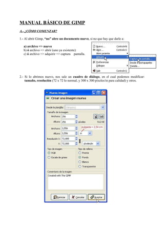 MANUAL BÁSICO DE GIMP
A.- ¿CÓMO COMENZAR?

1.- Al abrir Gimp, “no” abre un documento nuevo, si no que hay que darle a:

  a) archivo => nuevo
  b) ó archivo => abrir (uno ya existente)
  c) ó archivo => adquirir => captura pantalla.




2.- Si lo abrimos nuevo, nos sale un cuadro de diálogo, en el cual podemos modificar:
    tamaño, resolución (72 x 72 lo normal, y 300 x 300 píxeles/in para calidad) y otros.
 