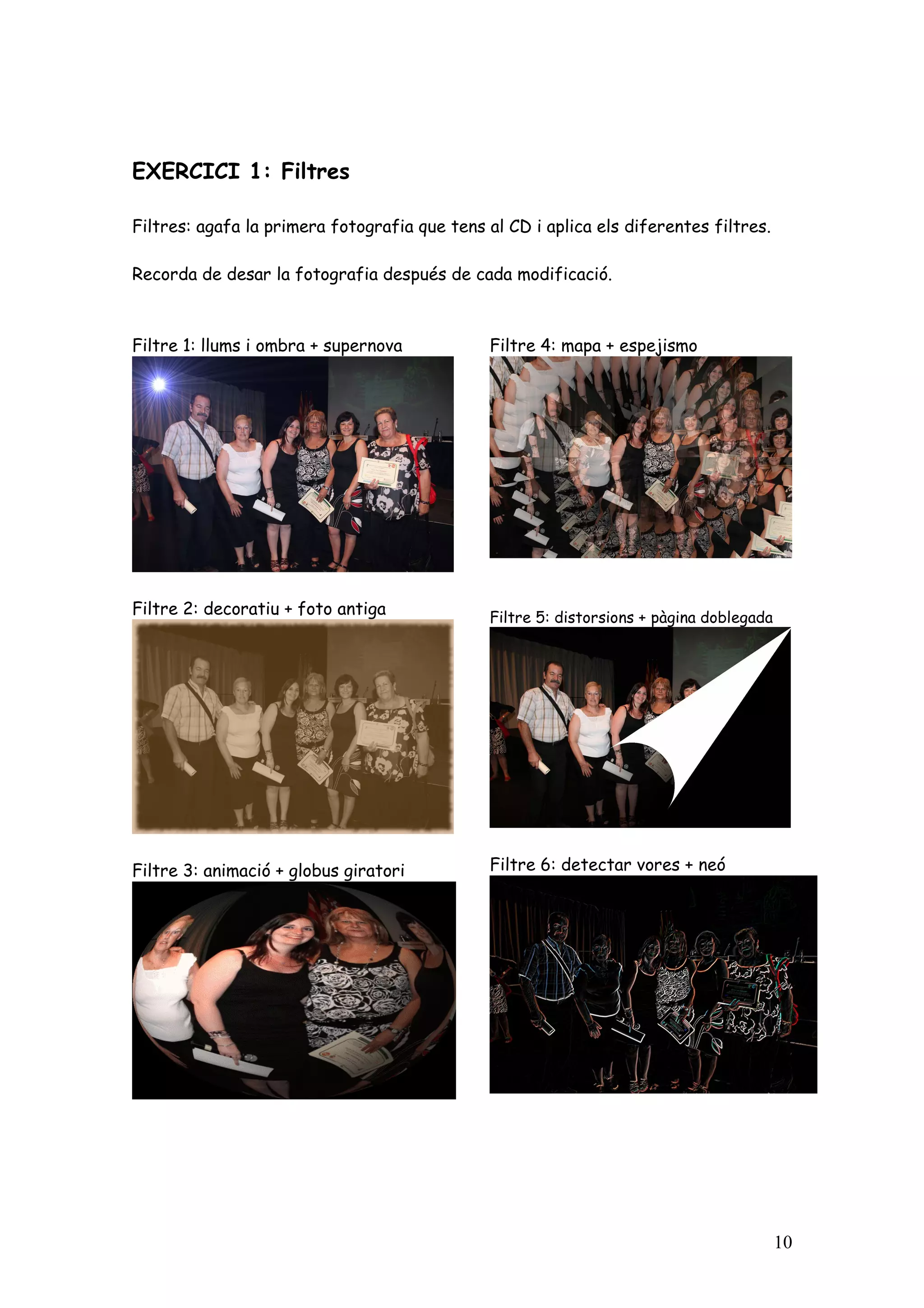 EXERCICI 1: Filtres

Filtres: agafa la primera fotografia que tens al CD i aplica els diferentes filtres.

Recorda de desar la fotografia después de cada modificació.



Filtre 1: llums i ombra + supernova            Filtre 4: mapa + espejismo




Filtre 2: decoratiu + foto antiga              Filtre 5: distorsions + pàgina doblegada




Filtre 3: animació + globus giratori           Filtre 6: detectar vores + neó




                                                                                          10
 