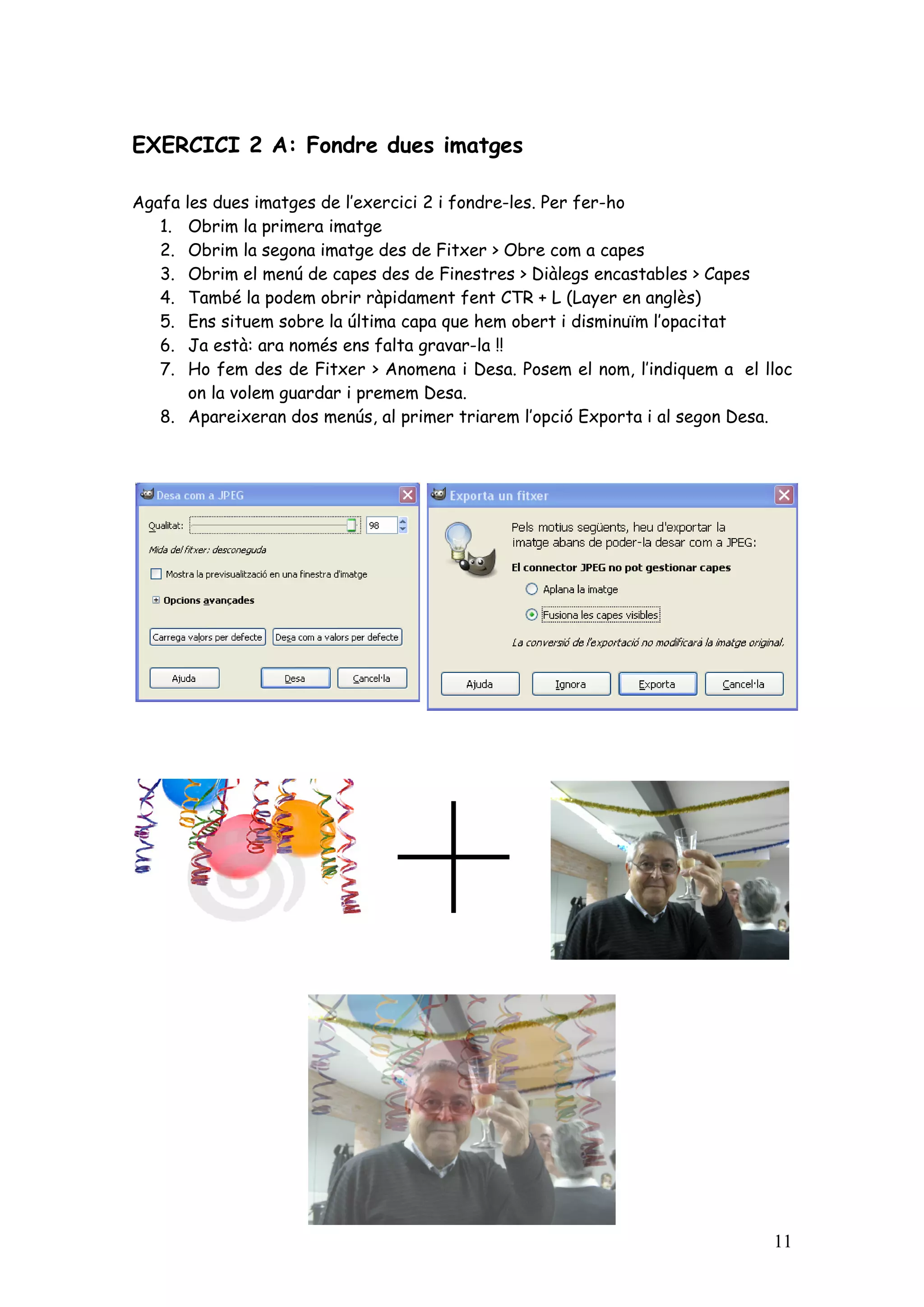 EXERCICI 2 A: Fondre dues imatges

Agafales dues imatges de l’exercici 2 i fondre-les. Per fer-ho
   1. Obrim la primera imatge
   2. Obrim la segona imatge des de Fitxer > Obre com a capes
   3. Obrim el menú de capes des de Finestres > Diàlegs encastables > Capes
   4. També la podem obrir ràpidament fent CTR + L (Layer en anglès)
   5. Ens situem sobre la última capa que hem obert i disminuïm l’opacitat
   6. Ja està: ara només ens falta gravar-la !!
   7. Ho fem des de Fitxer > Anomena i Desa. Posem el nom, l’indiquem a el lloc
      on la volem guardar i premem Desa.
  8. Apareixeran dos menús, al primer triarem l’opció Exporta i al segon Desa.




                                                                            11
 