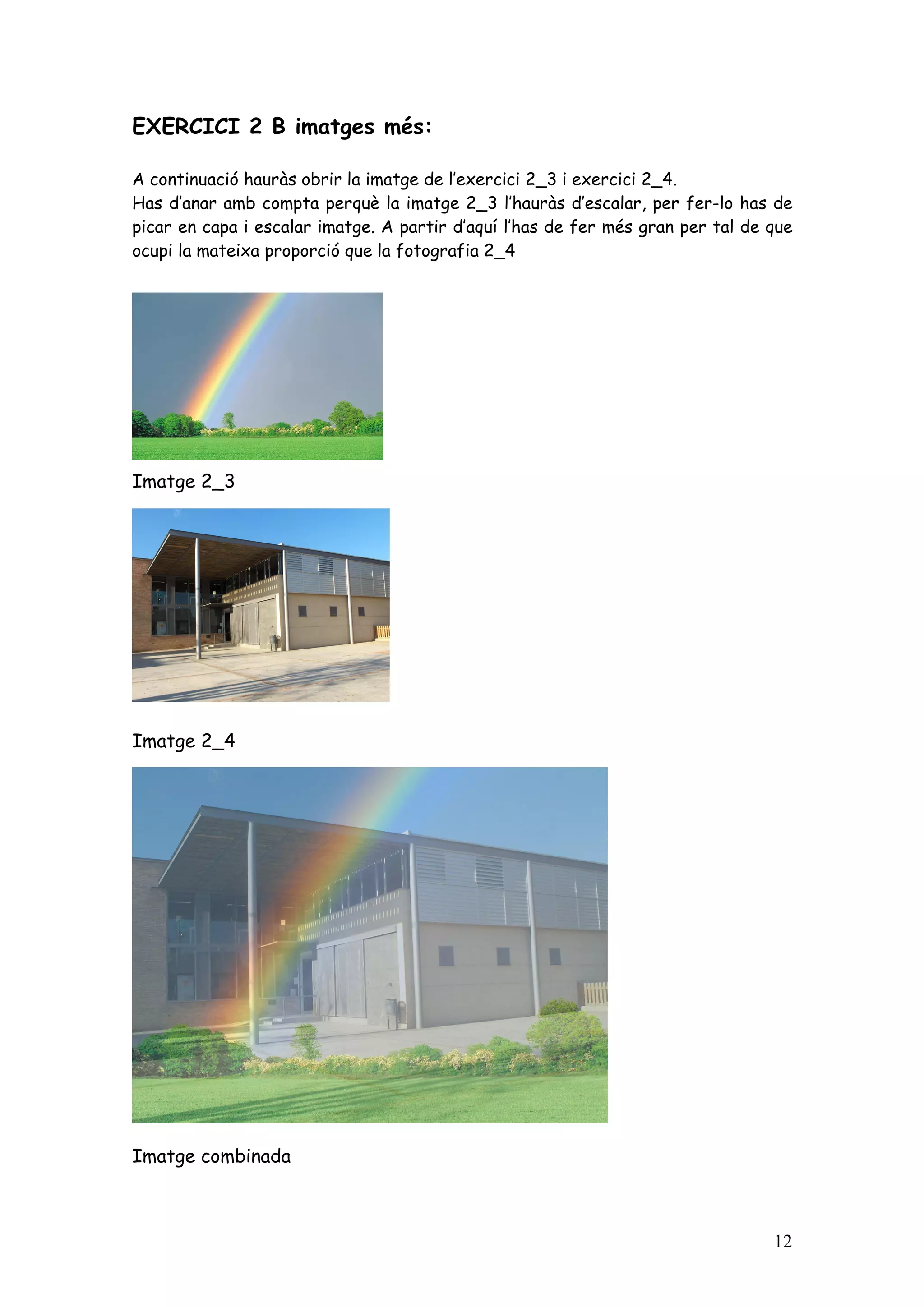 EXERCICI 2 B imatges més:

A continuació hauràs obrir la imatge de l’exercici 2_3 i exercici 2_4.
Has d’anar amb compta perquè la imatge 2_3 l’hauràs d’escalar, per fer-lo has de
picar en capa i escalar imatge. A partir d’aquí l’has de fer més gran per tal de que
ocupi la mateixa proporció que la fotografia 2_4




Imatge 2_3




Imatge 2_4




Imatge combinada



                                                                                 12
 