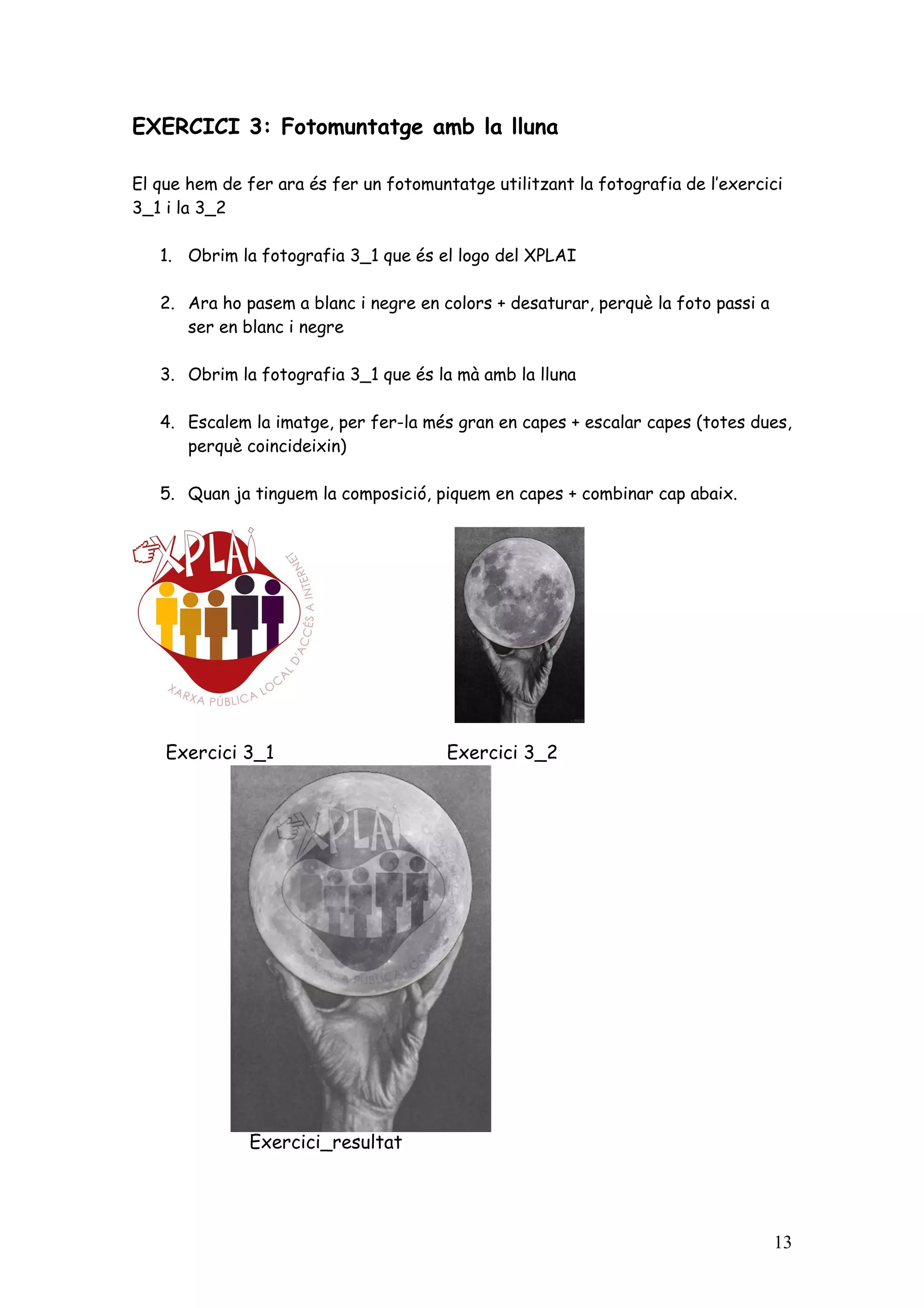 EXERCICI 3: Fotomuntatge amb la lluna

El que hem de fer ara és fer un fotomuntatge utilitzant la fotografia de l’exercici
3_1 i la 3_2

   1. Obrim la fotografia 3_1 que és el logo del XPLAI

   2. Ara ho pasem a blanc i negre en colors + desaturar, perquè la foto passi a
      ser en blanc i negre

   3. Obrim la fotografia 3_1 que és la mà amb la lluna

   4. Escalem la imatge, per fer-la més gran en capes + escalar capes (totes dues,
      perquè coincideixin)

   5. Quan ja tinguem la composició, piquem en capes + combinar cap abaix.




    Exercici 3_1                        Exercici 3_2




              Exercici_resultat




                                                                                   13
 