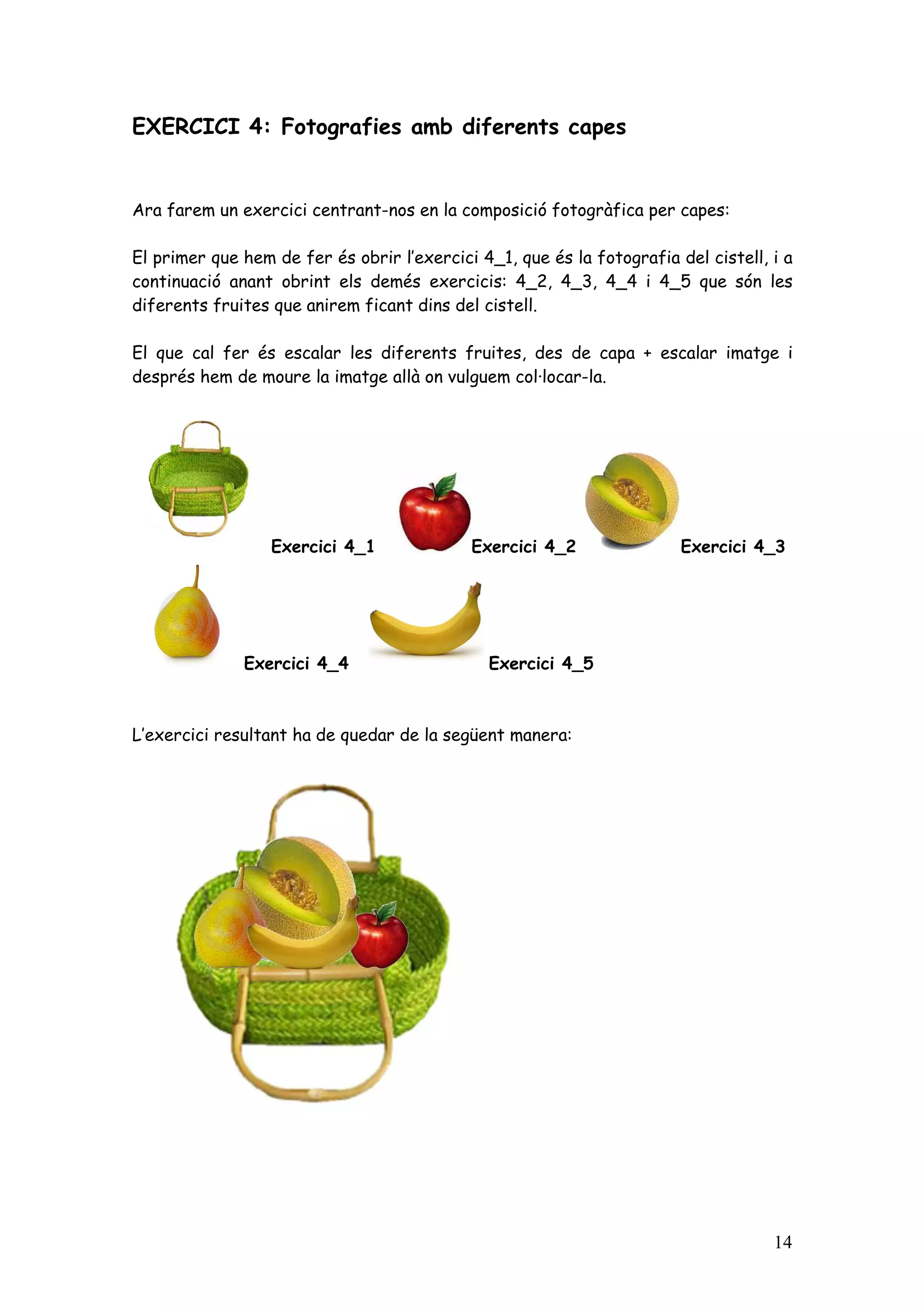 EXERCICI 4: Fotografies amb diferents capes


Ara farem un exercici centrant-nos en la composició fotogràfica per capes:

El primer que hem de fer és obrir l’exercici 4_1, que és la fotografia del cistell, i a
continuació anant obrint els demés exercicis: 4_2, 4_3, 4_4 i 4_5 que són les
diferents fruites que anirem ficant dins del cistell.

El que cal fer és escalar les diferents fruites, des de capa + escalar imatge i
després hem de moure la imatge allà on vulguem col·locar-la.




                  Exercici 4_1              Exercici 4_2                Exercici 4_3




              Exercici 4_4                    Exercici 4_5



L’exercici resultant ha de quedar de la següent manera:




                                                                                    14
 