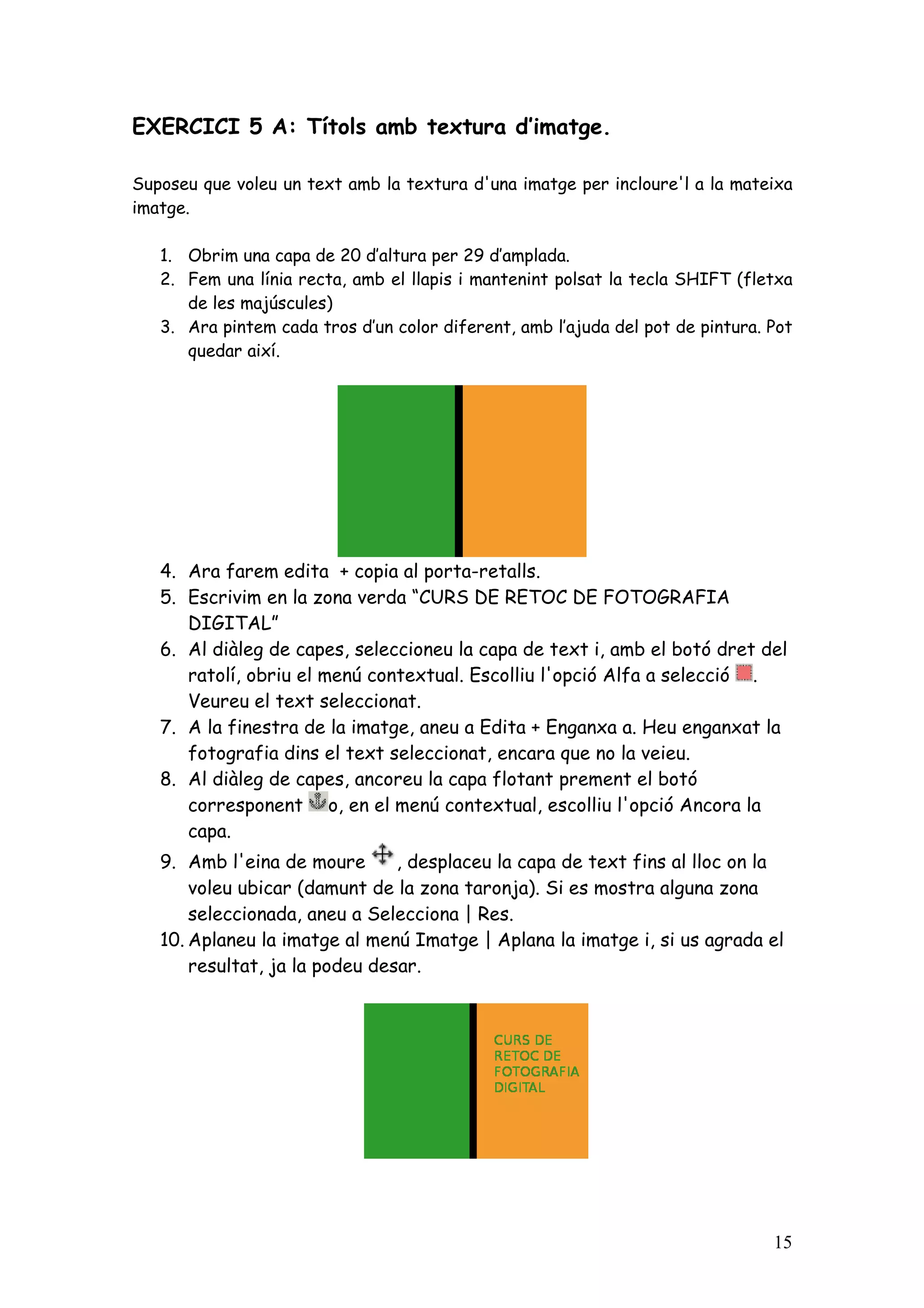 EXERCICI 5 A: Títols amb textura d’imatge.

Suposeu que voleu un text amb la textura d'una imatge per incloure'l a la mateixa
imatge.

   1. Obrim una capa de 20 d’altura per 29 d’amplada.
   2. Fem una línia recta, amb el llapis i mantenint polsat la tecla SHIFT (fletxa
      de les majúscules)
   3. Ara pintem cada tros d’un color diferent, amb l’ajuda del pot de pintura. Pot
      quedar així.




   4. Ara farem edita + copia al porta-retalls.
   5. Escrivim en la zona verda “CURS DE RETOC DE FOTOGRAFIA
      DIGITAL”
   6. Al diàleg de capes, seleccioneu la capa de text i, amb el botó dret del
      ratolí, obriu el menú contextual. Escolliu l'opció Alfa a selecció .
      Veureu el text seleccionat.
   7. A la finestra de la imatge, aneu a Edita + Enganxa a. Heu enganxat la
      fotografia dins el text seleccionat, encara que no la veieu.
   8. Al diàleg de capes, ancoreu la capa flotant prement el botó
      corresponent o, en el menú contextual, escolliu l'opció Ancora la
      capa.
   9. Amb l'eina de moure       , desplaceu la capa de text fins al lloc on la
       voleu ubicar (damunt de la zona taronja). Si es mostra alguna zona
       seleccionada, aneu a Selecciona | Res.
   10. Aplaneu la imatge al menú Imatge | Aplana la imatge i, si us agrada el
       resultat, ja la podeu desar.




                                                                                15
 