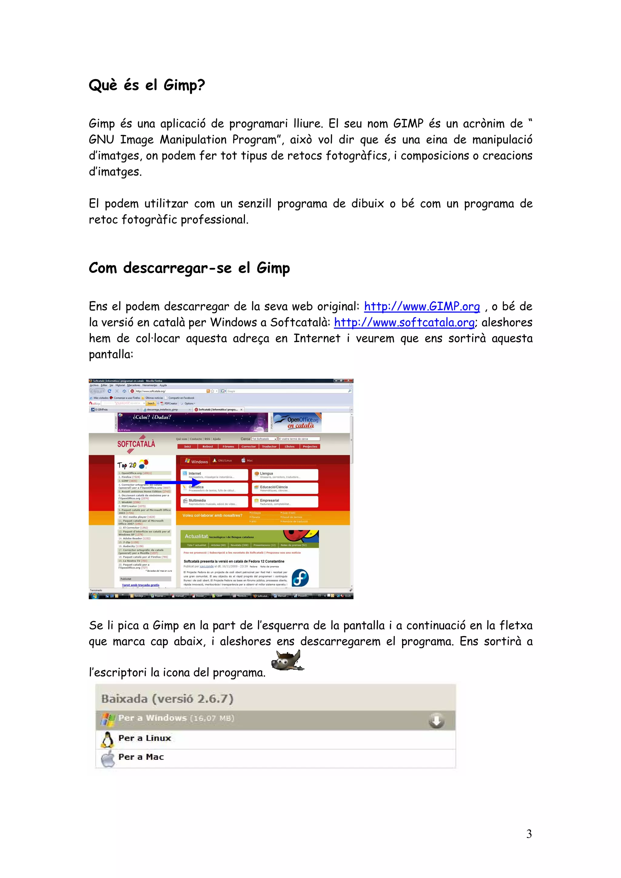 Què és el Gimp?

Gimp és una aplicació de programari lliure. El seu nom GIMP és un acrònim de “
GNU Image Manipulation Program”, això vol dir que és una eina de manipulació
d’imatges, on podem fer tot tipus de retocs fotogràfics, i composicions o creacions
d’imatges.

El podem utilitzar com un senzill programa de dibuix o bé com un programa de
retoc fotogràfic professional.



Com descarregar-se el Gimp

Ens el podem descarregar de la seva web original: http://www.GIMP.org , o bé de
la versió en català per Windows a Softcatalà: http://www.softcatala.org; aleshores
hem de col·locar aquesta adreça en Internet i veurem que ens sortirà aquesta
pantalla:




Se li pica a Gimp en la part de l’esquerra de la pantalla i a continuació en la fletxa
que marca cap abaix, i aleshores ens descarregarem el programa. Ens sortirà a

l’escriptori la icona del programa.




                                                                                    3
 
