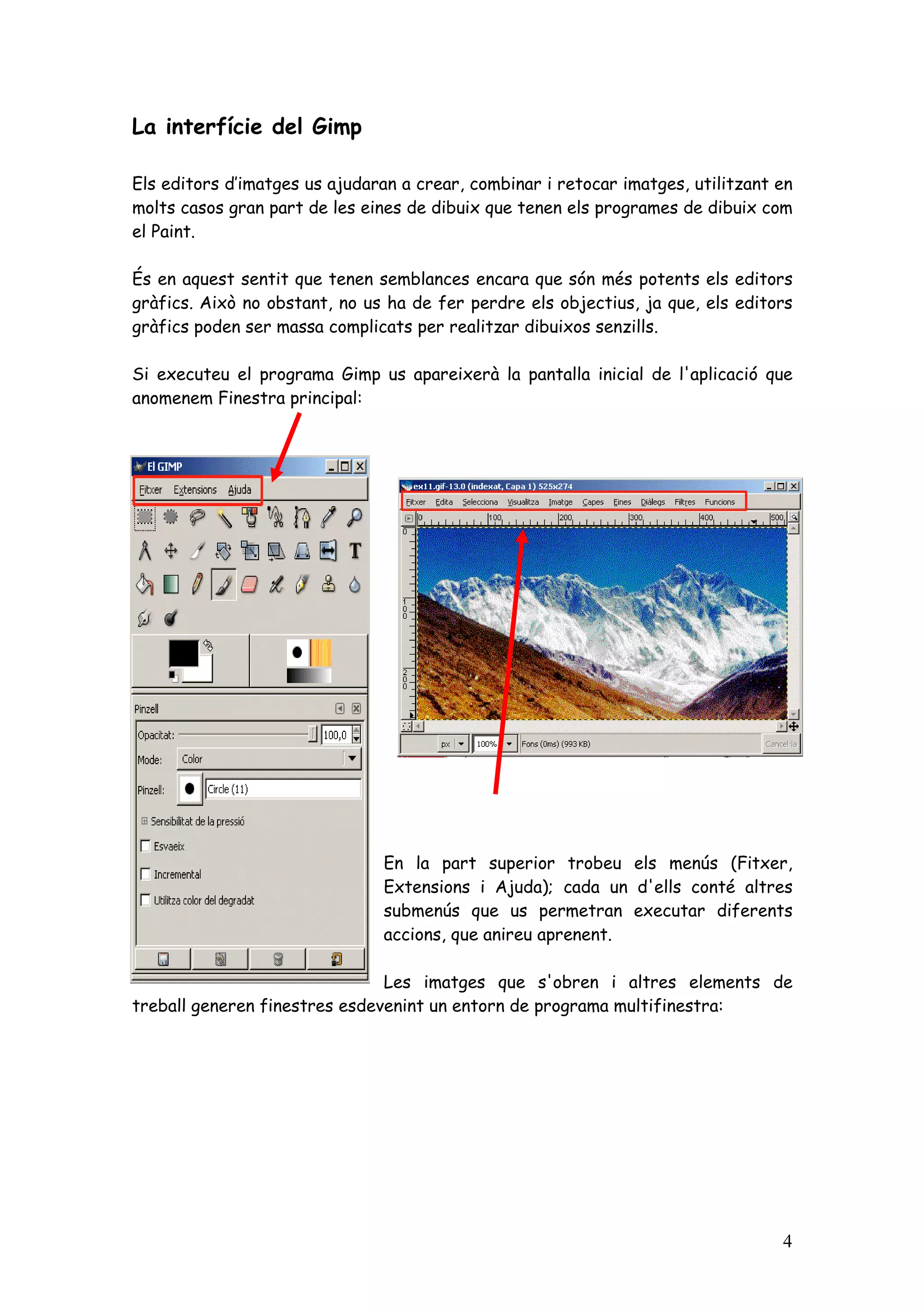 La interfície del Gimp

Els editors d’imatges us ajudaran a crear, combinar i retocar imatges, utilitzant en
molts casos gran part de les eines de dibuix que tenen els programes de dibuix com
el Paint.

És en aquest sentit que tenen semblances encara que són més potents els editors
gràfics. Això no obstant, no us ha de fer perdre els objectius, ja que, els editors
gràfics poden ser massa complicats per realitzar dibuixos senzills.

Si executeu el programa Gimp us apareixerà la pantalla inicial de l'aplicació que
anomenem Finestra principal:




                               En la part superior trobeu els menús (Fitxer,
                               Extensions i Ajuda); cada un d'ells conté altres
                               submenús que us permetran executar diferents
                               accions, que anireu aprenent.

                               Les imatges que s'obren i altres elements de
treball generen finestres esdevenint un entorn de programa multifinestra:




                                                                                  4
 