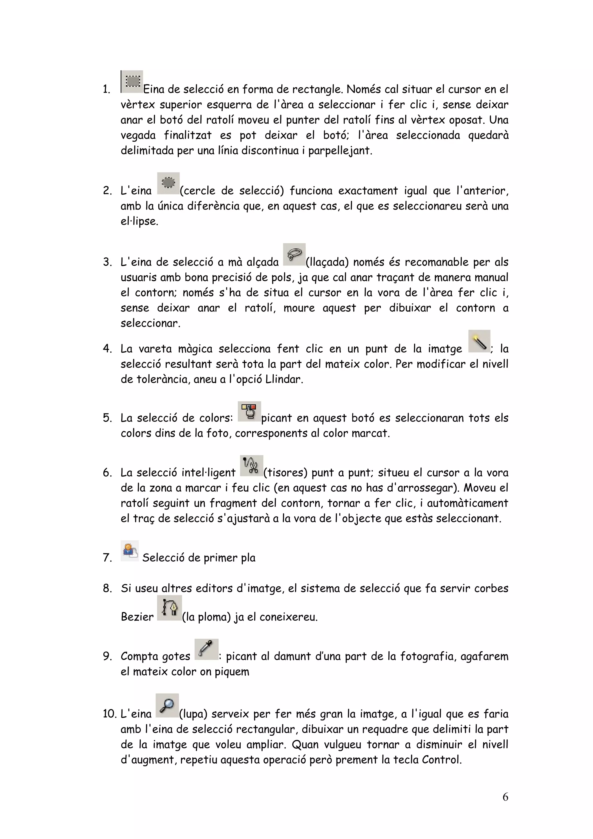 1.       Eina de selecció en forma de rectangle. Només cal situar el cursor en el
     vèrtex superior esquerra de l'àrea a seleccionar i fer clic i, sense deixar
     anar el botó del ratolí moveu el punter del ratolí fins al vèrtex oposat. Una
     vegada finalitzat es pot deixar el botó; l'àrea seleccionada quedarà
     delimitada per una línia discontinua i parpellejant.


2. L'eina     (cercle de selecció) funciona exactament igual que l'anterior,
   amb la única diferència que, en aquest cas, el que es seleccionareu serà una
   el·lipse.


3. L'eina de selecció a mà alçada       (llaçada) només és recomanable per als
   usuaris amb bona precisió de pols, ja que cal anar traçant de manera manual
   el contorn; només s'ha de situa el cursor en la vora de l'àrea fer clic i,
   sense deixar anar el ratolí, moure aquest per dibuixar el contorn a
   seleccionar.

4. La vareta màgica selecciona fent clic en un punt de la imatge             ; la
   selecció resultant serà tota la part del mateix color. Per modificar el nivell
   de tolerància, aneu a l'opció Llindar.


5. La selecció de colors:       picant en aquest botó es seleccionaran tots els
   colors dins de la foto, corresponents al color marcat.


6. La selecció intel·ligent     (tisores) punt a punt; situeu el cursor a la vora
   de la zona a marcar i feu clic (en aquest cas no has d'arrossegar). Moveu el
   ratolí seguint un fragment del contorn, tornar a fer clic, i automàticament
   el traç de selecció s'ajustarà a la vora de l'objecte que estàs seleccionant.


7.       Selecció de primer pla

8. Si useu altres editors d'imatge, el sistema de selecció que fa servir corbes

     Bezier      (la ploma) ja el coneixereu.


9. Compta gotes        : picant al damunt d’una part de la fotografia, agafarem
   el mateix color on piquem


10. L'eina     (lupa) serveix per fer més gran la imatge, a l'igual que es faria
    amb l'eina de selecció rectangular, dibuixar un requadre que delimiti la part
    de la imatge que voleu ampliar. Quan vulgueu tornar a disminuir el nivell
    d'augment, repetiu aquesta operació però prement la tecla Control.


                                                                                6
 