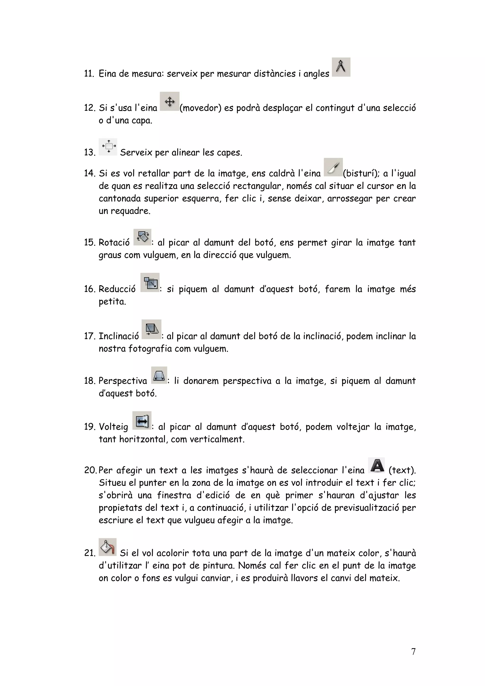 11. Eina de mesura: serveix per mesurar distàncies i angles


12. Si s'usa l'eina       (movedor) es podrà desplaçar el contingut d'una selecció
    o d'una capa.


13.        Serveix per alinear les capes.

14. Si es vol retallar part de la imatge, ens caldrà l'eina     (bisturí); a l'igual
    de quan es realitza una selecció rectangular, només cal situar el cursor en la
    cantonada superior esquerra, fer clic i, sense deixar, arrossegar per crear
    un requadre.


15. Rotació     : al picar al damunt del botó, ens permet girar la imatge tant
    graus com vulguem, en la direcció que vulguem.


16. Reducció          : si piquem al damunt d’aquest botó, farem la imatge més
    petita.


17. Inclinació    : al picar al damunt del botó de la inclinació, podem inclinar la
    nostra fotografia com vulguem.


18. Perspectiva        : li donarem perspectiva a la imatge, si piquem al damunt
    d’aquest botó.


19. Volteig     : al picar al damunt d’aquest botó, podem voltejar la imatge,
    tant horitzontal, com verticalment.


20. Per afegir un text a les imatges s'haurà de seleccionar l'eina            (text).
    Situeu el punter en la zona de la imatge on es vol introduir el text i fer clic;
    s'obrirà una finestra d'edició de en què primer s'hauran d'ajustar les
    propietats del text i, a continuació, i utilitzar l'opció de previsualització per
    escriure el text que vulgueu afegir a la imatge.


21.        Si el vol acolorir tota una part de la imatge d'un mateix color, s'haurà
      d'utilitzar l’ eina pot de pintura. Només cal fer clic en el punt de la imatge
      on color o fons es vulgui canviar, i es produirà llavors el canvi del mateix.




                                                                                   7
 