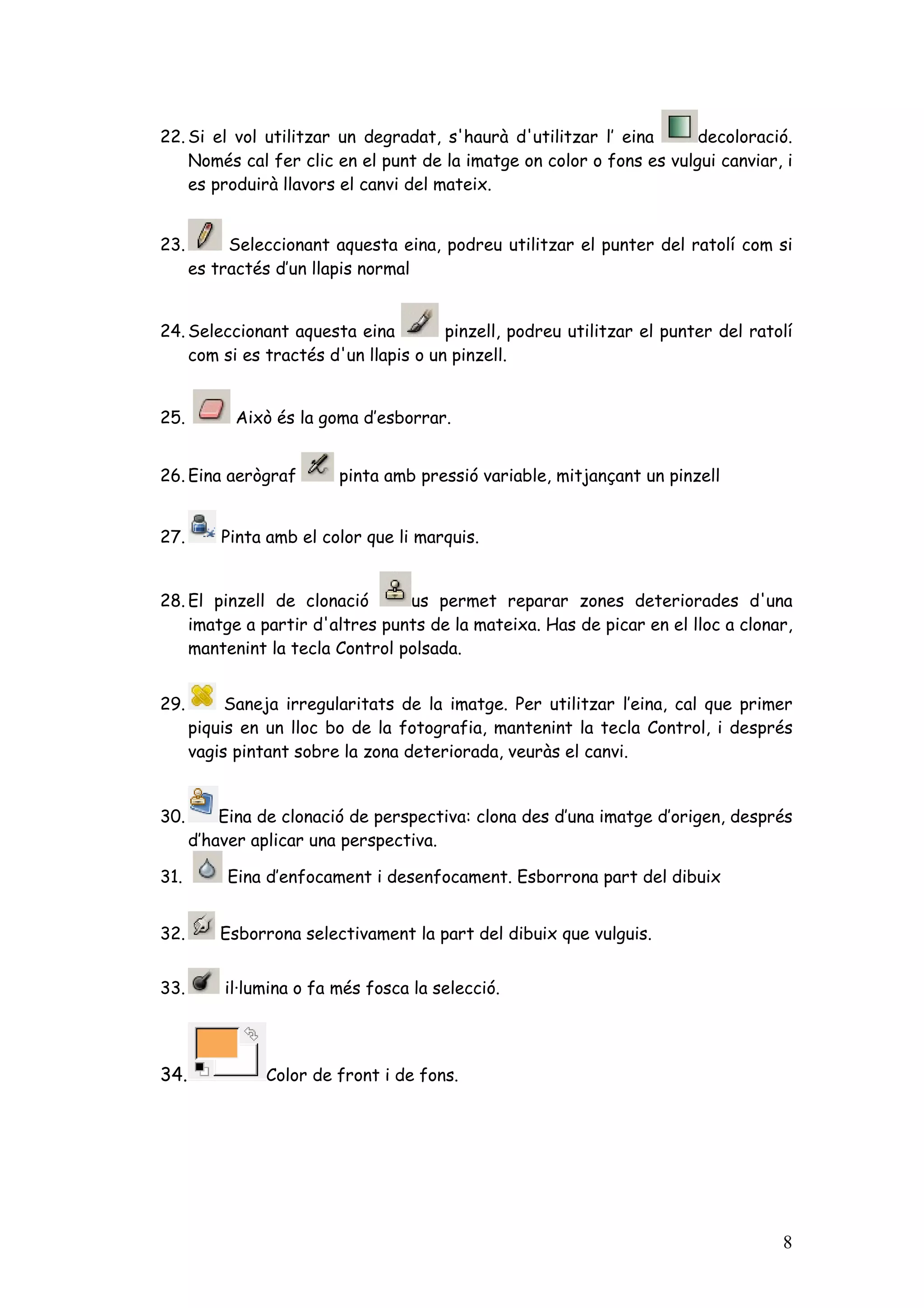 22. Si el vol utilitzar un degradat, s'haurà d'utilitzar l’ eina      decoloració.
    Només cal fer clic en el punt de la imatge on color o fons es vulgui canviar, i
    es produirà llavors el canvi del mateix.


23.        Seleccionant aquesta eina, podreu utilitzar el punter del ratolí com si
      es tractés d’un llapis normal


24. Seleccionant aquesta eina         pinzell, podreu utilitzar el punter del ratolí
    com si es tractés d'un llapis o un pinzell.


25.         Això és la goma d’esborrar.


26. Eina aerògraf        pinta amb pressió variable, mitjançant un pinzell


27.       Pinta amb el color que li marquis.


28. El pinzell de clonació      us permet reparar zones deteriorades d'una
    imatge a partir d'altres punts de la mateixa. Has de picar en el lloc a clonar,
    mantenint la tecla Control polsada.


29.        Saneja irregularitats de la imatge. Per utilitzar l’eina, cal que primer
      piquis en un lloc bo de la fotografia, mantenint la tecla Control, i després
      vagis pintant sobre la zona deteriorada, veuràs el canvi.


30.       Eina de clonació de perspectiva: clona des d’una imatge d’origen, després
      d’haver aplicar una perspectiva.

31.        Eina d’enfocament i desenfocament. Esborrona part del dibuix


32.       Esborrona selectivament la part del dibuix que vulguis.


33.       il·lumina o fa més fosca la selecció.




34.            Color de front i de fons.




                                                                                  8
 
