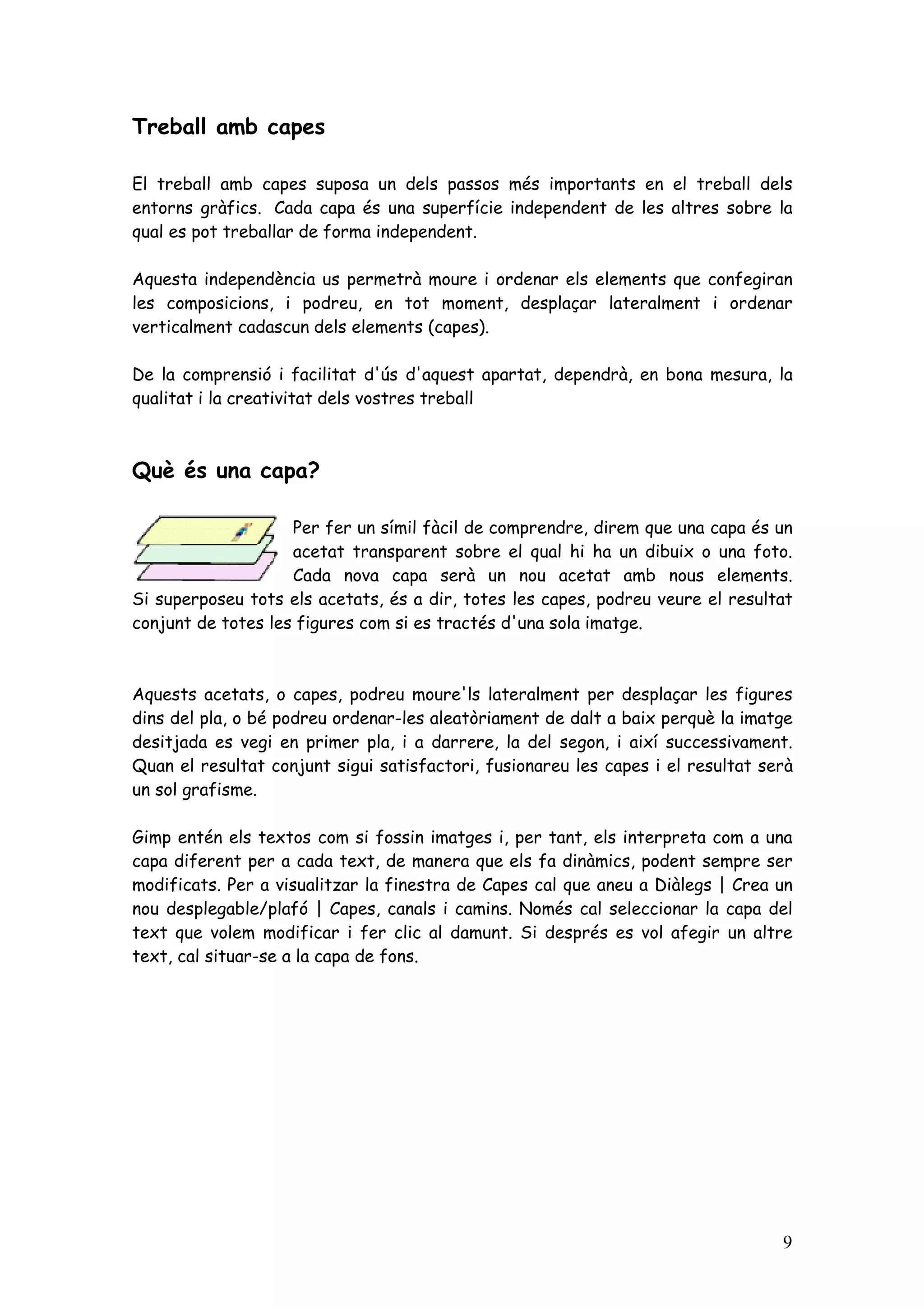 Treball amb capes

El treball amb capes suposa un dels passos més importants en el treball dels
entorns gràfics. Cada capa és una superfície independent de les altres sobre la
qual es pot treballar de forma independent.

Aquesta independència us permetrà moure i ordenar els elements que confegiran
les composicions, i podreu, en tot moment, desplaçar lateralment i ordenar
verticalment cadascun dels elements (capes).

De la comprensió i facilitat d'ús d'aquest apartat, dependrà, en bona mesura, la
qualitat i la creativitat dels vostres treball



Què és una capa?

                    Per fer un símil fàcil de comprendre, direm que una capa és un
                    acetat transparent sobre el qual hi ha un dibuix o una foto.
                    Cada nova capa serà un nou acetat amb nous elements.
Si superposeu tots els acetats, és a dir, totes les capes, podreu veure el resultat
conjunt de totes les figures com si es tractés d'una sola imatge.



Aquests acetats, o capes, podreu moure'ls lateralment per desplaçar les figures
dins del pla, o bé podreu ordenar-les aleatòriament de dalt a baix perquè la imatge
desitjada es vegi en primer pla, i a darrere, la del segon, i així successivament.
Quan el resultat conjunt sigui satisfactori, fusionareu les capes i el resultat serà
un sol grafisme.

Gimp entén els textos com si fossin imatges i, per tant, els interpreta com a una
capa diferent per a cada text, de manera que els fa dinàmics, podent sempre ser
modificats. Per a visualitzar la finestra de Capes cal que aneu a Diàlegs | Crea un
nou desplegable/plafó | Capes, canals i camins. Només cal seleccionar la capa del
text que volem modificar i fer clic al damunt. Si després es vol afegir un altre
text, cal situar-se a la capa de fons.




                                                                                  9
 