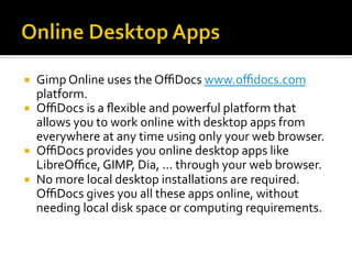 ¡  Gimp	Online	uses	the	OﬃDocs	www.oﬃdocs.com	
platform.	
¡  OﬃDocs	is	a	ﬂexible	and	powerful	platform	that	
allows	you	to	work	online	with	desktop	apps	from	
everywhere	at	any	time	using	only	your	web	browser.		
¡  OﬃDocs	provides	you	online	desktop	apps	like	
LibreOﬃce,	GIMP,	Dia,	...	through	your	web	browser.		
¡  No	more	local	desktop	installations	are	required.	
OﬃDocs	gives	you	all	these	apps	online,	without	
needing	local	disk	space	or	computing	requirements.	
 