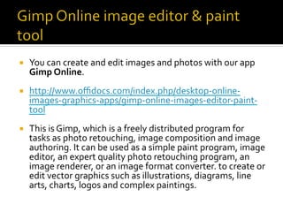 ¡  You	can	create	and	edit	images	and	photos	with	our	app	
Gimp	Online.	
¡  http://www.oﬃdocs.com/index.php/desktop-online-
images-graphics-apps/gimp-online-images-editor-paint-
tool	
¡  This	is	Gimp,	which	is	a	freely	distributed	program	for	
tasks	as	photo	retouching,	image	composition	and	image	
authoring.	It	can	be	used	as	a	simple	paint	program,	image	
editor,	an	expert	quality	photo	retouching	program,	an	
image	renderer,	or	an	image	format	converter.	to	create	or	
edit	vector	graphics	such	as	illustrations,	diagrams,	line	
arts,	charts,	logos	and	complex	paintings.	
 