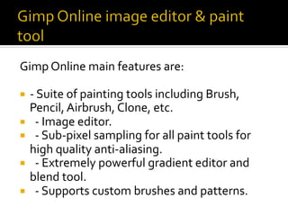 Gimp	Online	main	features	are:	
¡  -	Suite	of	painting	tools	including	Brush,	
Pencil,	Airbrush,	Clone,	etc.	
¡  		-	Image	editor.	
¡  		-	Sub-pixel	sampling	for	all	paint	tools	for	
high	quality	anti-aliasing.	
¡  		-	Extremely	powerful	gradient	editor	and	
blend	tool.	
¡  		-	Supports	custom	brushes	and	patterns.	
 