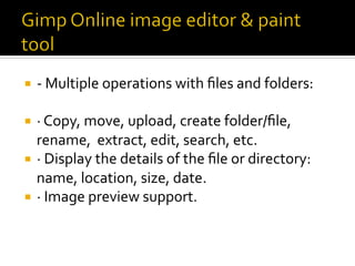 ¡  -	Multiple	operations	with	ﬁles	and	folders:		
¡  ·	Copy,	move,	upload,	create	folder/ﬁle,	
rename,		extract,	edit,	search,	etc.	
¡  ·	Display	the	details	of	the	ﬁle	or	directory:	
name,	location,	size,	date.	
¡  ·	Image	preview	support.	
 