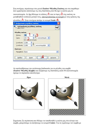 Στη συνέχεια, πηγαίνουμε στο μενού Εικόνα>Μέγεθος Εικόνας και στο παράθυρο
που εμφανίζεται επιλέγουμε τις νέες διαστάσεις που θα έχει η εικόνα μας σε
εικονοστοιχεία. Αν δεν θέλουμε το πλάτος (1) και το ύψος (2) της εικόνας να
μεταβληθούν ανάλογα μεταξύ τους, απενεργοποιούμε το κουμπί με τους κρίκους της
αλυσίδας (3). Στην συνέχεια πατάμε το κουμπί Scale (4).
Αν ακολουθήσουμε την αντίστοιχη διαδικασία για το μέγεθος του καμβά
(Εικόνα>Μέγεθος Καμβά) και αυξήσουμε τις διαστάσεις κατά 50 εικονοστοιχεία
έχουμε το παρακάτω αποτέλεσμα:
Πριν Μετά
Σημείωση: Σε περίπτωση που θέλαμε να τοποθετηθεί η εικόνα μας στο κέντρο του
καμβά, μπορούσαμε να πατήσουμε το κουμπί Center. Για να γεμίσουμε τον καμβά με
 