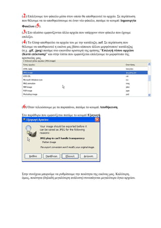 (2) Επιλέγουμε τον φάκελο μέσα στον οποίο θα αποθηκευτεί το αρχείο. Σε περίπτωση
που θέλουμε να το αποθηκεύσουμε σε έναν νέο φάκελο, πατάμε το κουμπί Δημιουργία
Φακέλου (5).
(3) Στο πλαίσιο εμφανίζονται άλλα αρχεία που υπάρχουν στον φάκελο που έχουμε
επιλέξει.
(4) Το Gimp αποθηκεύει τα αρχεία του με την κατάληξη .xcf. Σε περίπτωση που
θέλουμε να αποθηκευτεί η εικόνα μας βάσει κάποιου άλλου μορφότυπου/ κατάληξης
(π.χ. .gif, .jpeg) πατάμε στο εικονίδιο αριστερά της φράσης “Επιλογή τύπου αρχείου
(Κατά επέκταση)” και στην λίστα που εμφανίζεται επιλέγουμε το μορφότυπο της
αρεσκείας μας.
(6) Όταν τελειώσουμε με τα παραπάνω, πατάμε το κουμπί Αποθήκευση.
Στο παράθυρο που εμφανίζεται πατάμε το κουμπί Εξαγωγή.
Στην συνέχεια μπορούμε να ρυθμίσουμε την ποιότητα της εικόνας μας. Καλύτερη,
όμως, ποιότητα (δηλαδή μεγαλύτερη ανάλυση) συνεπάγεται μεγαλύτερο όγκο αρχείου.
 