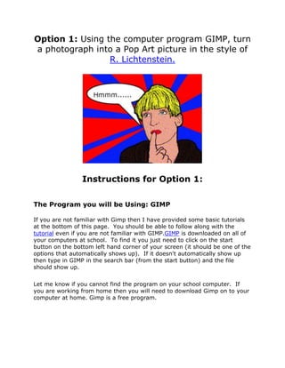 Option 1: Using the computer program GIMP, turn
a photograph into a Pop Art picture in the style of
                 R. Lichtenstein.




                 Instructions for Option 1:

The Program you will be Using: GIMP

If you are not familiar with Gimp then I have provided some basic tutorials
at the bottom of this page. You should be able to follow along with the
tutorial even if you are not familiar with GIMP.GIMP is downloaded on all of
your computers at school. To find it you just need to click on the start
button on the bottom left hand corner of your screen (it should be one of the
options that automatically shows up). If it doesn't automatically show up
then type in GIMP in the search bar (from the start button) and the file
should show up.


Let me know if you cannot find the program on your school computer. If
you are working from home then you will need to download Gimp on to your
computer at home. Gimp is a free program.
 