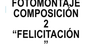 FOTOMONTAJE
COMPOSICIÓN
2
“FELICITACIÓN
”
 