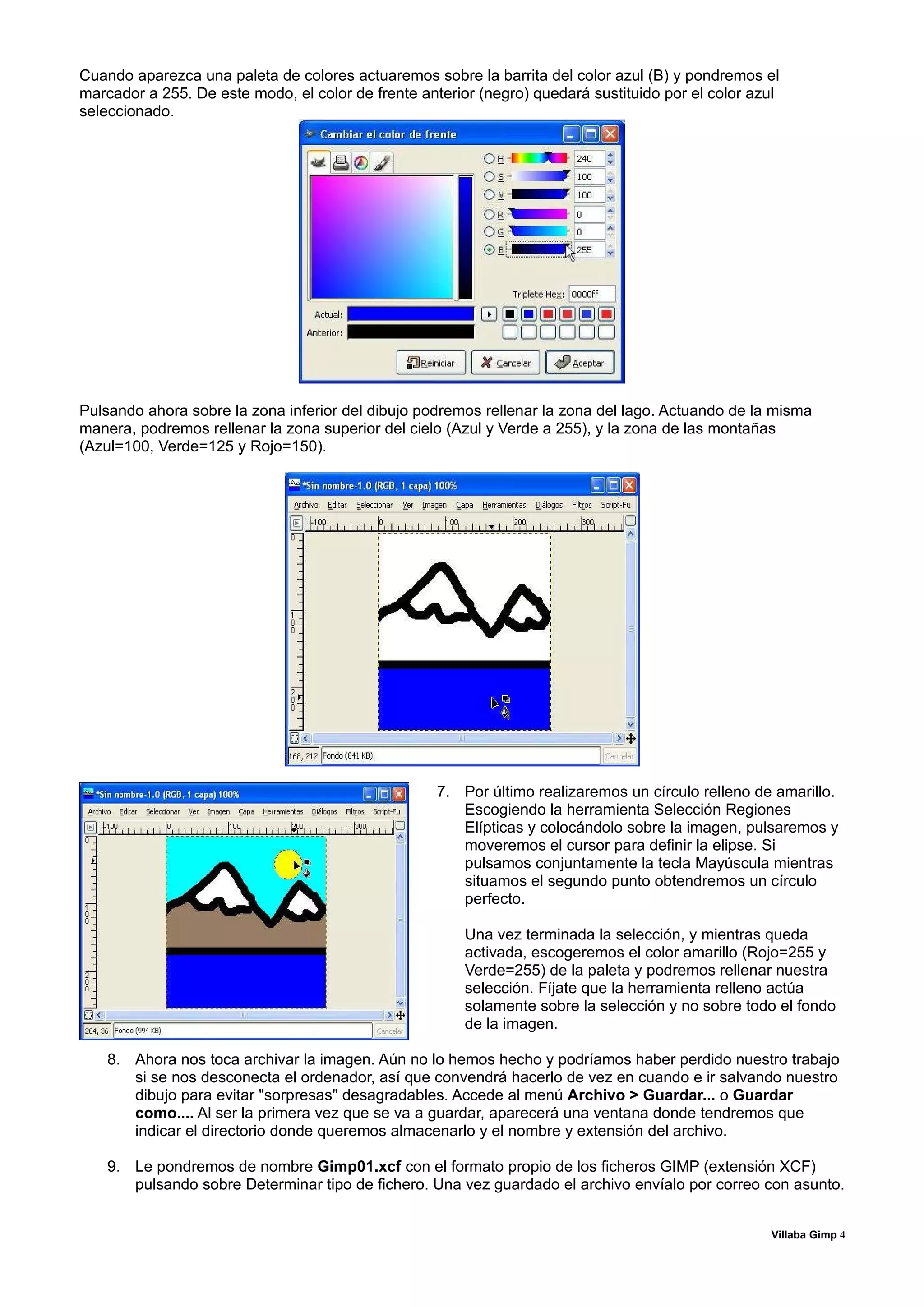Cuando aparezca una paleta de colores actuaremos sobre la barrita del color azul (B) y pondremos el
marcador a 255. De este modo, el color de frente anterior (negro) quedará sustituido por el color azul
seleccionado.




Pulsando ahora sobre la zona inferior del dibujo podremos rellenar la zona del lago. Actuando de la misma
manera, podremos rellenar la zona superior del cielo (Azul y Verde a 255), y la zona de las montañas
(Azul=100, Verde=125 y Rojo=150).




                                                    7. Por último realizaremos un círculo relleno de amarillo.
                                                       Escogiendo la herramienta Selección Regiones
                                                       Elípticas y colocándolo sobre la imagen, pulsaremos y
                                                       moveremos el cursor para definir la elipse. Si
                                                       pulsamos conjuntamente la tecla Mayúscula mientras
                                                       situamos el segundo punto obtendremos un círculo
                                                       perfecto.

                                                        Una vez terminada la selección, y mientras queda
                                                        activada, escogeremos el color amarillo (Rojo=255 y
                                                        Verde=255) de la paleta y podremos rellenar nuestra
                                                        selección. Fíjate que la herramienta relleno actúa
                                                        solamente sobre la selección y no sobre todo el fondo
                                                        de la imagen.

    8. Ahora nos toca archivar la imagen. Aún no lo hemos hecho y podríamos haber perdido nuestro trabajo
       si se nos desconecta el ordenador, así que convendrá hacerlo de vez en cuando e ir salvando nuestro
       dibujo para evitar "sorpresas" desagradables. Accede al menú Archivo > Guardar... o Guardar
       como.... Al ser la primera vez que se va a guardar, aparecerá una ventana donde tendremos que
       indicar el directorio donde queremos almacenarlo y el nombre y extensión del archivo.

    9. Le pondremos de nombre Gimp01.xcf con el formato propio de los ficheros GIMP (extensión XCF)
       pulsando sobre Determinar tipo de fichero. Una vez guardado el archivo envíalo por correo con asunto.


                                                                                                    Villaba Gimp 4
 