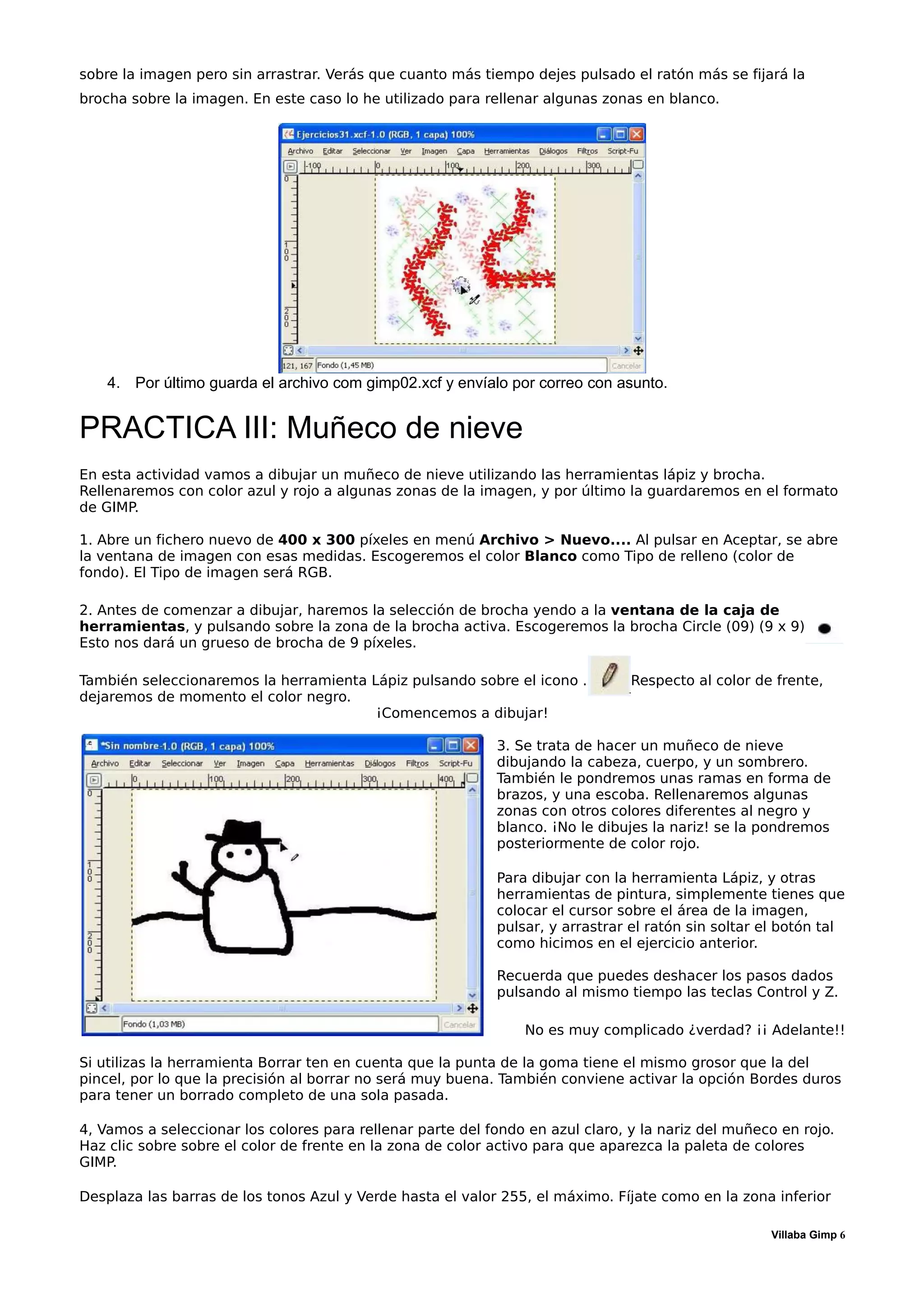 sobre la imagen pero sin arrastrar. Verás que cuanto más tiempo dejes pulsado el ratón más se fijará la
brocha sobre la imagen. En este caso lo he utilizado para rellenar algunas zonas en blanco.




    4. Por último guarda el archivo com gimp02.xcf y envíalo por correo con asunto.


PRACTICA III: Muñeco de nieve
En esta actividad vamos a dibujar un muñeco de nieve utilizando las herramientas lápiz y brocha.
Rellenaremos con color azul y rojo a algunas zonas de la imagen, y por último la guardaremos en el formato
de GIMP.

1. Abre un fichero nuevo de 400 x 300 píxeles en menú Archivo > Nuevo.... Al pulsar en Aceptar, se abre
la ventana de imagen con esas medidas. Escogeremos el color Blanco como Tipo de relleno (color de
fondo). El Tipo de imagen será RGB.

2. Antes de comenzar a dibujar, haremos la selección de brocha yendo a la ventana de la caja de
herramientas, y pulsando sobre la zona de la brocha activa. Escogeremos la brocha Circle (09) (9 x 9)
Esto nos dará un grueso de brocha de 9 píxeles.

También seleccionaremos la herramienta Lápiz pulsando sobre el icono .          Respecto al color de frente,
dejaremos de momento el color negro.
                                        ¡Comencemos a dibujar!

                                                            3. Se trata de hacer un muñeco de nieve
                                                            dibujando la cabeza, cuerpo, y un sombrero.
                                                            También le pondremos unas ramas en forma de
                                                            brazos, y una escoba. Rellenaremos algunas
                                                            zonas con otros colores diferentes al negro y
                                                            blanco. ¡No le dibujes la nariz! se la pondremos
                                                            posteriormente de color rojo.

                                                            Para dibujar con la herramienta Lápiz, y otras
                                                            herramientas de pintura, simplemente tienes que
                                                            colocar el cursor sobre el área de la imagen,
                                                            pulsar, y arrastrar el ratón sin soltar el botón tal
                                                            como hicimos en el ejercicio anterior.

                                                            Recuerda que puedes deshacer los pasos dados
                                                            pulsando al mismo tiempo las teclas Control y Z.

                                                                No es muy complicado ¿verdad? ¡¡ Adelante!!

Si utilizas la herramienta Borrar ten en cuenta que la punta de la goma tiene el mismo grosor que la del
pincel, por lo que la precisión al borrar no será muy buena. También conviene activar la opción Bordes duros
para tener un borrado completo de una sola pasada.

4, Vamos a seleccionar los colores para rellenar parte del fondo en azul claro, y la nariz del muñeco en rojo.
Haz clic sobre sobre el color de frente en la zona de color activo para que aparezca la paleta de colores
GIMP.

Desplaza las barras de los tonos Azul y Verde hasta el valor 255, el máximo. Fíjate como en la zona inferior

                                                                                                     Villaba Gimp 6
 