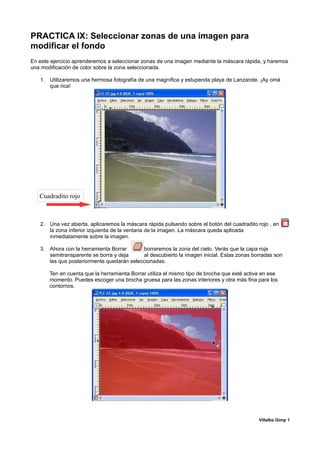 PRACTICA IX: Seleccionar zonas de una imagen para
modificar el fondo
En este ejercicio aprenderemos a seleccionar zonas de una imagen mediante la máscara rápida, y haremos
una modificación de color sobre la zona seleccionada.

   1. Utilizaremos una hermosa fotografía de una magnífica y estupenda playa de Lanzarote. ¡Ay omá
      que rica!




   Cuadradito rojo



   2. Una vez abierta, aplicaremos la máscara rápida pulsando sobre el botón del cuadradito rojo , en
      la zona inferior izquierda de la ventana de la imagen. La máscara queda aplicada
      inmediatamente sobre la imagen.

   3. Ahora con la herramienta Borrar      borraremos la zona del cielo. Verás que la capa roja
      semitransparente se borra y deja     al descubierto la imagen inicial. Estas zonas borradas son
      las que posteriormente quedarán seleccionadas.

       Ten en cuenta que la herramienta Borrar utiliza el mismo tipo de brocha que esté activa en ese
       momento. Puedes escoger una brocha gruesa para las zonas interiores y otra más fina para los
       contornos.




                                                                                             Villalba Gimp 1
 