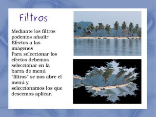 Filtros 
Mediante los filtros 
podemos añadir 
Efectos a las 
imágenes 
Para seleccionar los 
efectos debemos 
seleccionar en la 
barra de menú 
“filtros” se nos abre el 
menú y 
seleccionamos los que 
deseemos aplicar. 
