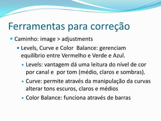 Ferramentas para correçãoCaminho: image > adjustmentsLevels, Curve e Color  Balance: gerenciam equilíbrio entre Vermelho e Verde e Azul.Levels: vantagem dá uma leitura do nível de cor por canal e  por tom (médio, claros e sombras).Curve: permite através da manipulação da curvas alterar tons escuros, claros e médiosColor Balance: funciona através de barras