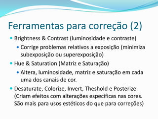 Ferramentas para correção (2)Brightness & Contrast (luminosidade e contraste)Corrige problemas relativos a exposição (minimiza subexposição ou superexposição)Hue & Saturation (Matriz e Saturação)Altera, luminosidade, matriz e saturação em cada uma dos canais de cor.Desaturate, Colorize, Invert, Theshold e Posterize (Criam efeitos com alterações específicas nas cores. São mais para usos estéticos do que para correções) 