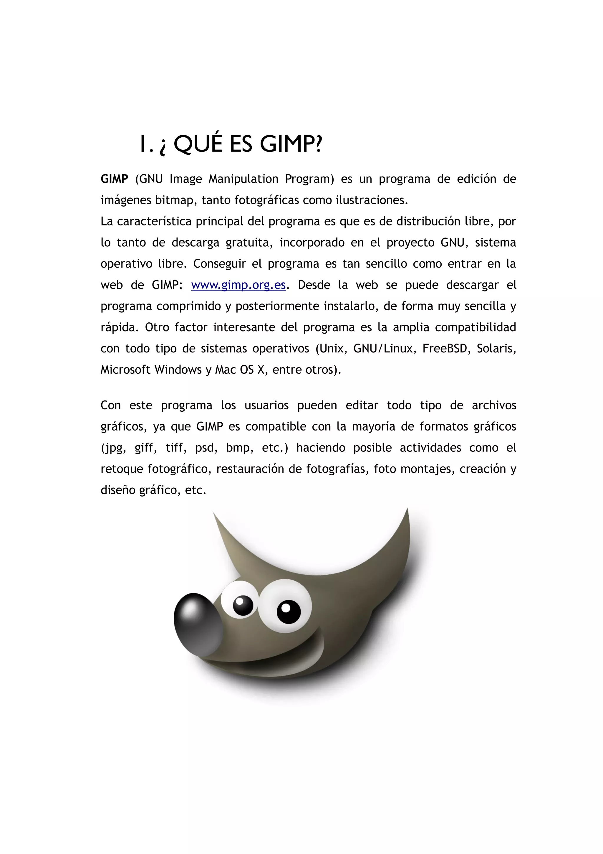 GIMP


      1. ¿ QUÉ ES GIMP?
GIMP (GNU Image Manipulation Program) es un programa de edición de
imágenes bitmap, tanto fotográficas como ilustraciones.
La característica principal del programa es que es de distribución libre, por
lo tanto de descarga gratuita, incorporado en el proyecto GNU, sistema
operativo libre. Conseguir el programa es tan sencillo como entrar en la
web de GIMP: www.gimp.org.es. Desde la web se puede descargar el
programa comprimido y posteriormente instalarlo, de forma muy sencilla y
rápida. Otro factor interesante del programa es la amplia compatibilidad
con todo tipo de sistemas operativos (Unix, GNU/Linux, FreeBSD, Solaris,
Microsoft Windows y Mac OS X, entre otros).

Con este programa los usuarios pueden editar todo tipo de archivos
gráficos, ya que GIMP es compatible con la mayoría de formatos gráficos
(jpg, giff, tiff, psd, bmp, etc.) haciendo posible actividades como el
retoque fotográfico, restauración de fotografías, foto montajes, creación y
diseño gráfico, etc.
 