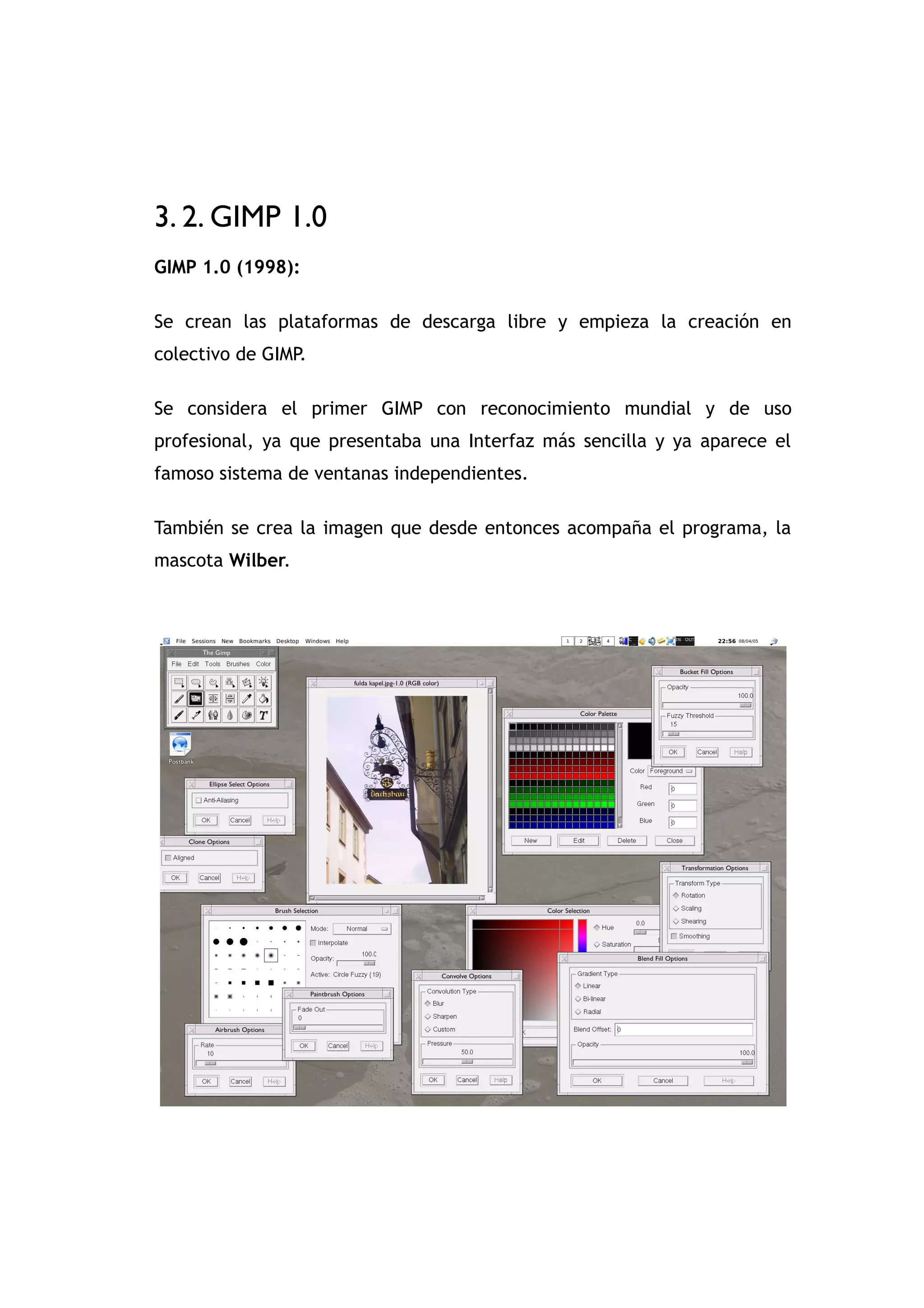 GIMP

3. 2. GIMP 1.0
GIMP 1.0 (1998):

Se crean las plataformas de descarga libre y empieza la creación en
colectivo de GIMP.

Se considera el primer GIMP con reconocimiento mundial y de uso
profesional, ya que presentaba una Interfaz más sencilla y ya aparece el
famoso sistema de ventanas independientes.

También se crea la imagen que desde entonces acompaña el programa, la
mascota Wilber.
 