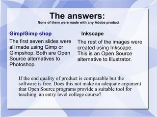 The answers:  None of them were made with any Adobe product Gimp/Gimp shop The first seven slides were all made using Gimp or Gimpshop. Both are Open Source alternatives to Photoshop. Inkscape The rest of the images were created using Inkscape. This is an Open Source alternative to Illustrator. If the end quality of product is comparable but the software is free. Does this not make an adequate argument that Open Source programs provide a suitable tool for teaching  an entry level college course? 