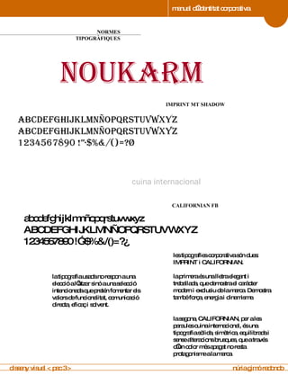 manual d’identitat corporativa 4 NORMES TIPOGRÀFIQUES manual de imagen corporativa noukarm cuina internacional abcdefghijklmnñopqrstuvwxyz ABCDEFGHIJKLMNÑOPQRSTUVWXYZ 1234567890 !”·$%&/()=?¿ abcdefghijklmnñopqrstuvwxyz ABCDEFGHIJKLMNÑOPQRSTUVWXYZ 1234567890 !”·$%&/()=?¿ 4 IMPRINT MT SHADOW  manual de imagen corporativa 4 CALIFORNIAN FB manual de imagen corporativa la segona, CALIFORNIAN, per a les paraules cuina internacional, és una tipografia sòlida, simètrica, equilibrada i sense alteracions brusques, que a través d’un color més apagat no resta protagonisme a la marca. les tipografies corporativa són dues:  IMPRINT i CALIFORNIAN. la primera és una lletra elegant i treballada, que demostra el caràcter modern i exclusiu de la marca. Demostra també força, energia i dinamisme. la tipografia usada no respon a una elecció a l’atzar sinó a una selecció intencionada que pretén fomentar els valors de funcionalitat, comunicació directa, eficaç i solvent. disseny visual < pac 3 >  núria gimó redondo 