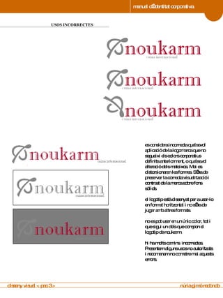 manual d’identitat corporativa 4 USOS INCORRECTES manual de imagen corporativa es considera incorrecta qualsevol aplicació de la logomarca que no segueixi els colors corporatius definits anteriorment, o qualsevol alteració dels mateixos. Mai es distorsionaran les formes. S’ha de preservar la correcta visualització i contrast de la marca sobre fons sòlids. el logotip està dissenyat per a usar-lo en format horitzontal i no s’ha de jugar amb altres formats.  no es pot usar en un únic color, tot i que sigui un dels que compon el logotip de noukarm.  hi ha molts camins  incorrectes. Presentem alguns usos no autoritzats i recomanem no cometre mai aquests errors. disseny visual < pac 3 >  núria gimó redondo 