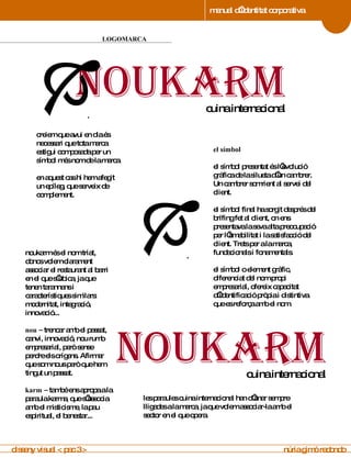 manual d’identitat corporativa 4 LOGOMARCA manual de imagen corporativa creiem que avui en dia és necessari que tota marca estigui composada per un símbol més nom de la marca.  en aquest cas hi hem afegit un epíleg, que serveix de complement. el símbol el símbol presentat és l’evolució gràfica de la silueta d’un cambrer. Un cambrer somrient al servei del client.  el símbol final ha sorgit després del brífing fet al client, on ens presentava la seva alta preocupació per l’amabilitat i la satisfacció del client. Trets per a la marca, fundacionals i fonamentals. el símbol o element gràfic, diferenciat del nom propi empresarial, ofereix capacitat d’identificació pròpia i distintiva que es reforça amb el nom. noukarm és el nom triat, doncs volem clarament associar el restaurant al barri en el que s’ubica, ja que tenen tarannans i característiques similars: modernitat, integració, innovació... nou –  trencar amb el passat, canvi, innovació, nou rumb empresarial, però sense perdre els orígens. Afirmar que som nous però que hem tingut un passat. karm   –  també ens apropa a la paraula karma, que s’associa amb el misticisme, la pau espiritual, el benestar... les paraules cuina internacional han d’anar sempre lligades a la marca, ja que volem associar-la amb el sector en el que opera.  disseny visual < pac 3 >  núria gimó redondo noukarm cuina internacional .  .  noukarm cuina internacional 