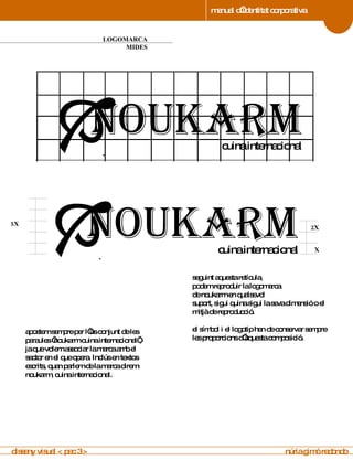 manual d’identitat corporativa 4 LOGOMARCA MIDES manual de imagen corporativa seguint aquesta retícula, podem reproduir la logomarca de noukarm en qualsevol  suport, sigui quina sigui la seva dimensió o el mitjà de reproducció. el símbol i el logotip han de conservar sempre les proporcions d’aquesta composició . apostem sempre per l’ús conjunt de les paraules ‘noukarm cuina internacional’, ja que volem associar la marca amb el sector en el que opera. Inclús en textos escrits, quan parlem de la marca direm: noukarm, cuina internacional. disseny visual < pac 3 >  núria gimó redondo noukarm cuina internacional .  noukarm cuina internacional .  2X X 5X 