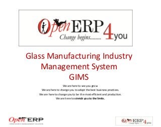 Glass Manufacturing Industry
Management System
GIMS
We are here to see you grow.
We are here to change you to adopt the best business practices.
We are here to change you to be the most efficient and productive.
We are here to stretch you to the limits.
 