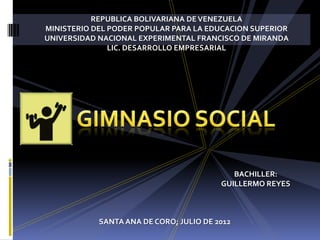 REPUBLICA BOLIVARIANA DE VENEZUELA
MINISTERIO DEL PODER POPULAR PARA LA EDUCACION SUPERIOR
UNIVERSIDAD NACIONAL EXPERIMENTAL FRANCISCO DE MIRANDA
               LIC. DESARROLLO EMPRESARIAL




                                            BACHILLER:
                                         GUILLERMO REYES



            SANTA ANA DE CORO; JULIO DE 2012
 