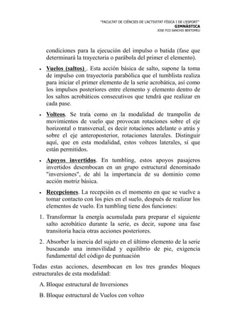 “FACULTAT DE CIÈNCIES DE L’ACTIVITAT FÍSICA I DE L’ESPORT”
                                                                       GIMNÀSTICA
                                                             JOSE FCO SANCHIS BERTOMEU




      condiciones para la ejecución del impulso o batida (fase que
      determinará la trayectoria o parábola del primer el elemento).
  •   Vuelos (saltos) . Esta acción básica de salto, supone la toma
      de impulso con trayectoria parabólica que el tumblista realiza
      para iniciar el primer elemento de la serie acrobática, así como
      los impulsos posteriores entre elemento y elemento dentro de
      los saltos acrobáticos consecutivos que tendrá que realizar en
      cada pase.
  •   Volteos. Se trata como en la modalidad de trampolín de
      movimientos de vuelo que provocan rotaciones sobre el eje
      horizontal o transversal, es decir rotaciones adelante o atrás y
      sobre el eje anteroposterior, rotaciones laterales. Distinguir
      aquí, que en esta modalidad, estos volteos laterales, sí que
      están permitidos.
  •   Apoyos invertidos. En tumbling, estos apoyos pasajeros
      invertidos desembocan en un grupo estructural denominado
      "inversiones", de ahí la importancia de su dominio como
      acción motriz básica.
  •   Recepciones. La recepción es el momento en que se vuelve a
      tomar contacto con los pies en el suelo, después de realizar los
      elementos de vuelo. En tumbling tiene dos funciones:
  1. Transformar la energía acumulada para preparar el siguiente
     salto acrobático durante la serie, es decir, supone una fase
     transitoria hacia otras acciones posteriores.
  2. Absorber la inercia del sujeto en el último elemento de la serie
     buscando una inmovilidad y equilibrio de pie, exigencia
     fundamental del código de puntuación
Todas estas acciones, desembocan en los tres grandes bloques
estructurales de esta modalidad:
  A. Bloque estructural de Inversiones
  B. Bloque estructural de Vuelos con volteo
 