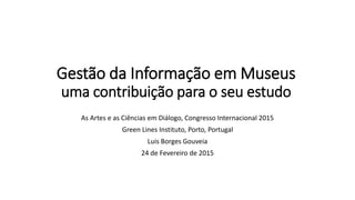 Gestão da Informação em Museus
uma contribuição para o seu estudo
As Artes e as Ciências em Diálogo, Congresso Internacional 2015
Green Lines Instituto, Porto, Portugal
Luis Borges Gouveia
24 de Fevereiro de 2015
 