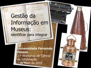 Gestão da Informação em Museus:  identificar para integrar Universidade Fernando Pessoa 1.º Workshop de Ciência da Informação 7 de Maio de 2010 