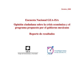 Octubre, 2008




              Encuesta Nacional GEA-ISA
Opinión ciudadana sobre la crisis económica y el
 programa propuesto por el gobierno mexicano

                     Reporte de resultados




               GEA
   Grupo de Economistas y Asociados
 