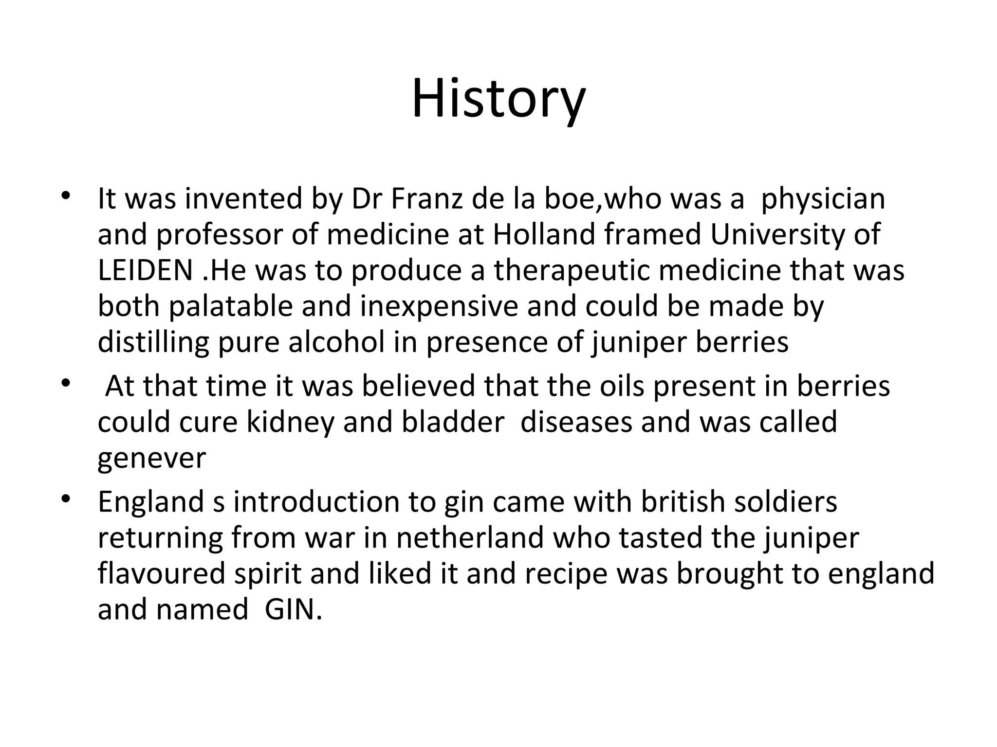 History
• It was invented by Dr Franz de la boe,who was a physician
and professor of medicine at Holland framed University of
LEIDEN .He was to produce a therapeutic medicine that was
both palatable and inexpensive and could be made by
distilling pure alcohol in presence of juniper berries
• At that time it was believed that the oils present in berries
could cure kidney and bladder diseases and was called
genever
• England s introduction to gin came with british soldiers
returning from war in netherland who tasted the juniper
flavoured spirit and liked it and recipe was brought to england
and named GIN.

 