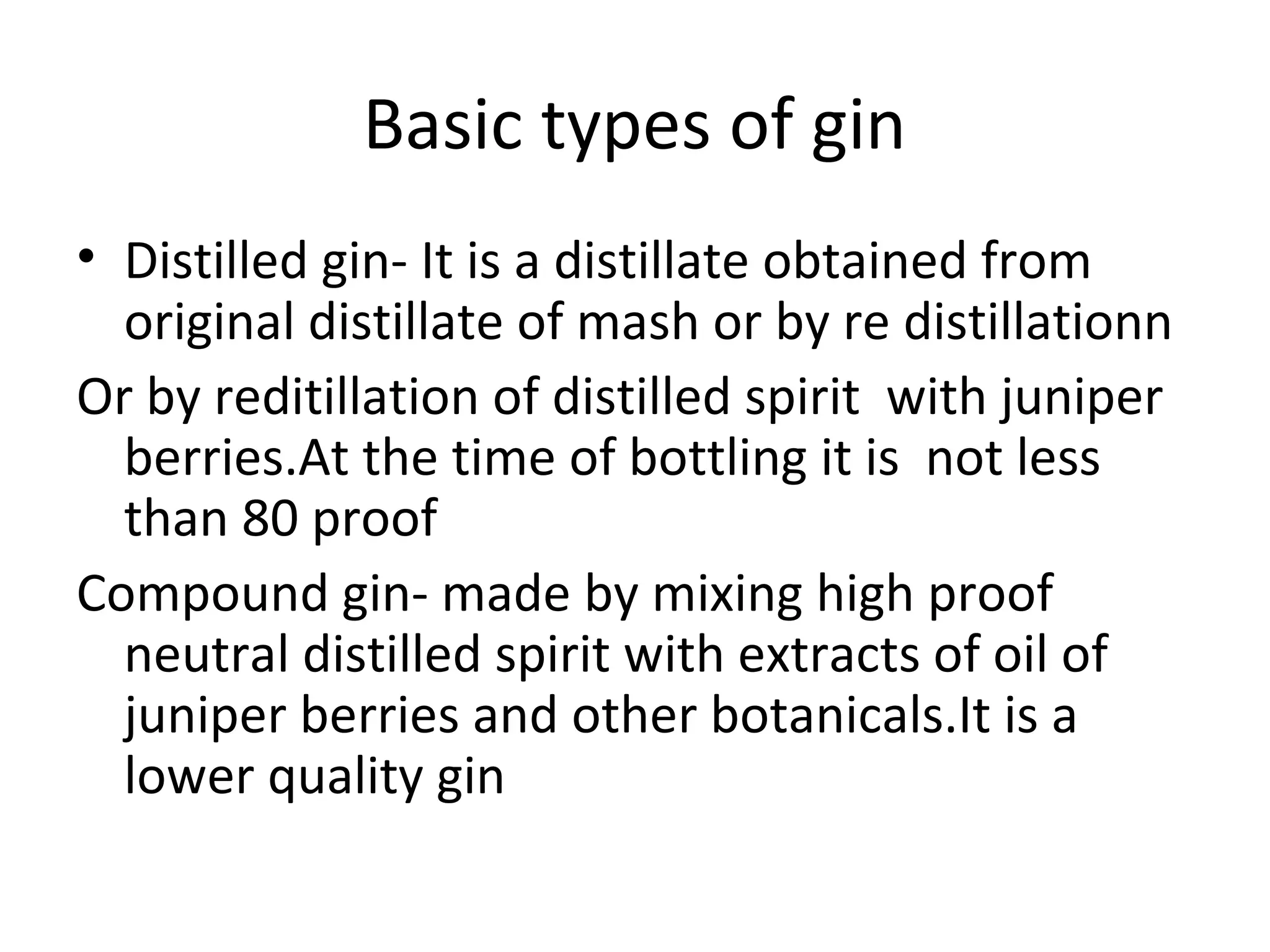 Basic types of gin
• Distilled gin- It is a distillate obtained from
original distillate of mash or by re distillationn
Or by reditillation of distilled spirit with juniper
berries.At the time of bottling it is not less
than 80 proof
Compound gin- made by mixing high proof
neutral distilled spirit with extracts of oil of
juniper berries and other botanicals.It is a
lower quality gin

 