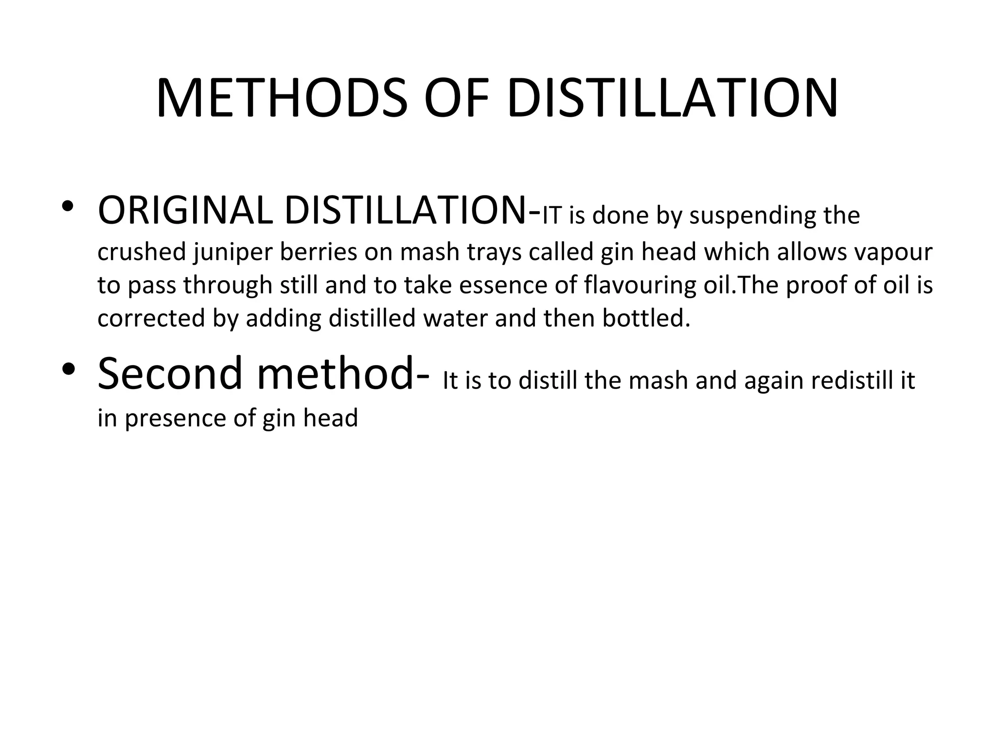 METHODS OF DISTILLATION
• ORIGINAL DISTILLATION-IT is done by suspending the

crushed juniper berries on mash trays called gin head which allows vapour
to pass through still and to take essence of flavouring oil.The proof of oil is
corrected by adding distilled water and then bottled.

• Second method- It is to distill the mash and again redistill it
in presence of gin head

 