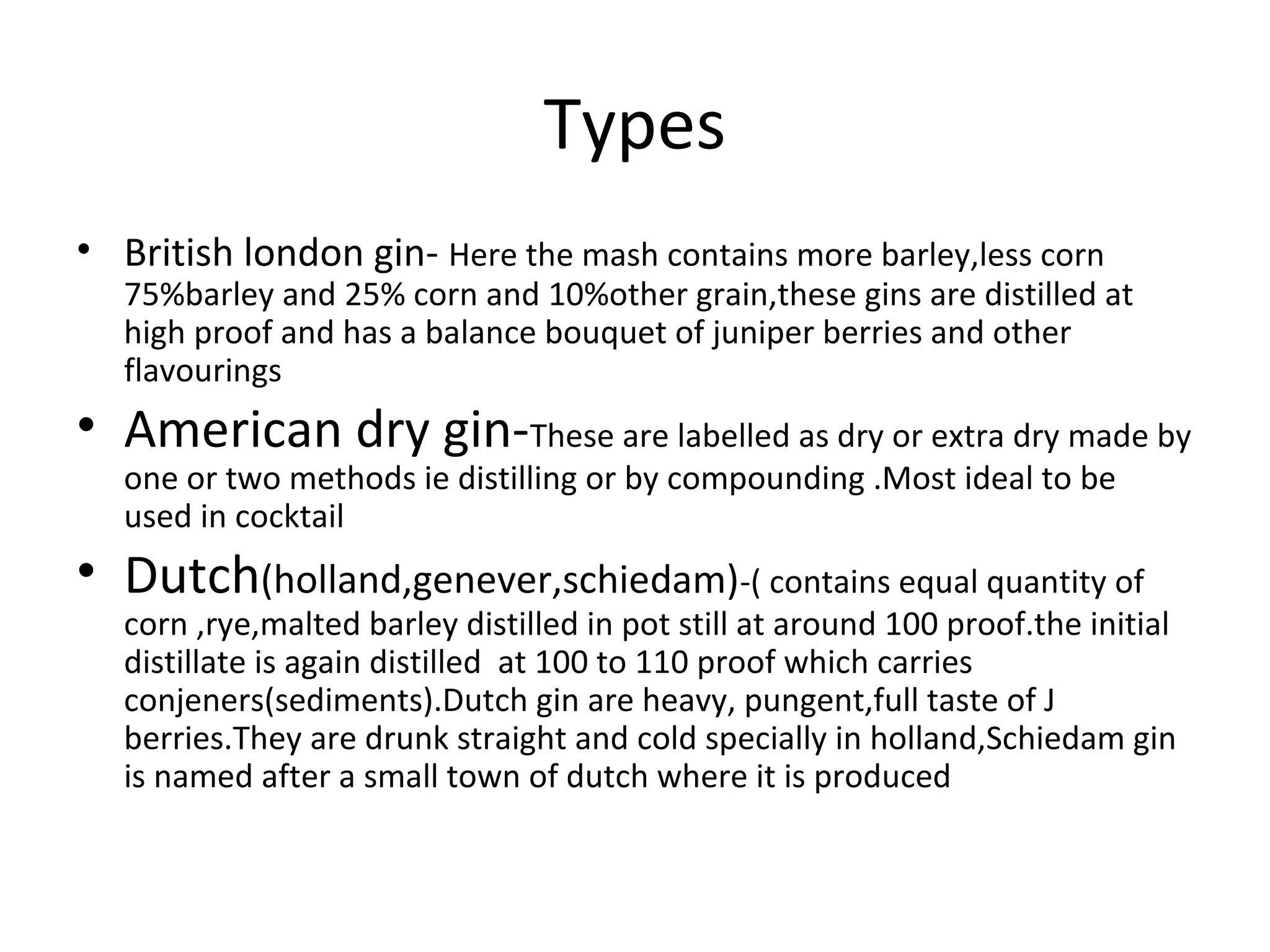 Types
• British london gin- Here the mash contains more barley,less corn

75%barley and 25% corn and 10%other grain,these gins are distilled at
high proof and has a balance bouquet of juniper berries and other
flavourings

• American dry gin-These are labelled as dry or extra dry made by
one or two methods ie distilling or by compounding .Most ideal to be
used in cocktail

• Dutch(holland,genever,schiedam)-( contains equal quantity of

corn ,rye,malted barley distilled in pot still at around 100 proof.the initial
distillate is again distilled at 100 to 110 proof which carries
conjeners(sediments).Dutch gin are heavy, pungent,full taste of J
berries.They are drunk straight and cold specially in holland,Schiedam gin
is named after a small town of dutch where it is produced

 