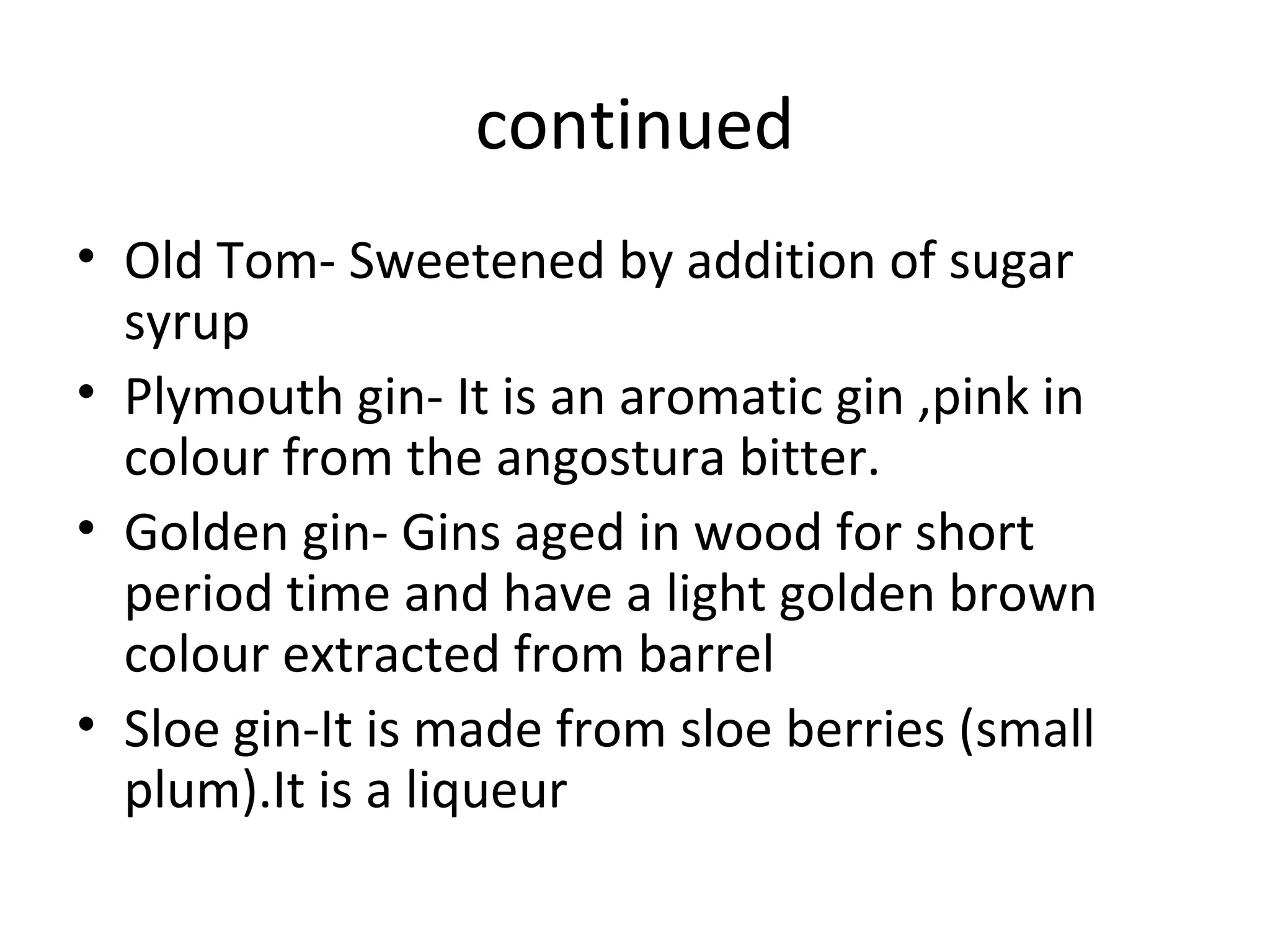 continued
• Old Tom- Sweetened by addition of sugar
syrup
• Plymouth gin- It is an aromatic gin ,pink in
colour from the angostura bitter.
• Golden gin- Gins aged in wood for short
period time and have a light golden brown
colour extracted from barrel
• Sloe gin-It is made from sloe berries (small
plum).It is a liqueur

 