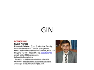GIN
DESINGED BY

Sunil Kumar
Research Scholar/ Food Production Faculty
Institute of Hotel and Tourism Management,
MAHARSHI DAYANAND UNIVERSITY, ROHTAK
Haryana- 124001 INDIA Ph. No. 09996000499
email: skihm86@yahoo.com ,
balhara86@gmail.com
linkedin:- in.linkedin.com/in/ihmsunilkumar
facebook: www.facebook.com/ihmsunilkumar
webpage: chefsunilkumar.tripod.com

 