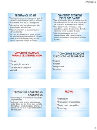 27-09-2013
2
SEGURANÇA NO GT
*Nunca se sentar ou permanecer na área do
trampolim quando alguem estiver saltando
*Nunca saltar mais de 20 a 30 segundos
*Não xecutar salto que não tenham sido
determinados pelo professor
*Não conversar com os outros enquanto
estiver saltando
*Em caso de desequilíbrio, evitar o apoio
das mãos na rede para amortecer a queda.
Trazer os braços sempre para junto do
tronco e procurar chegar de costas
CONCEITOS TÉCNICOS
FASES DOS SALTOS
*Fase de impulsão: inicia-se no momento de
distensão máxima da rede e se estende até
que o saltador se desprende da mesma.
*Fase de acrobacia: inicia-se na fase
ascendente, após o descolamento da rede,
e termina com a abertura do salto.
*Fase de aterrissagem: inicia-se
imediatamente após a abertura e se
encerra no momento de distensão máxima
da rede.
*Em pé
*Em posição sentada
*Em decúbito dorçal e
ventral
CONCEITOS TÉCNICOS
FORMAS DE ATERRISSAGEM
*Grupada
*Carpada
*Semigrupada
*Estendida
*CONCEITOS TÉCNICOS
*Composta por 10 elementos executados
seguidamente
*Antes de iniciar a série o atleta pode
saltar de pé por até 1 min para tomada
de implusão (caso ultrapasse o tempo é
penalisado por 0,30 pt por cada arbitro
de execução)
* PROVAS
*Trampolim
*Trampolim sincronizado
*Duplo mini trampolim
*Tumbling
 