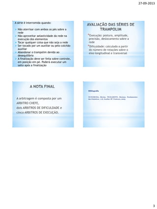 27-09-2013
3
A série é interromida quando:
 Não aterrisar com ambos os pés sobre a
rede
 Não aproveitar aelasticidade da rede na
execução dos elementos
 Tocar qualquer coisa que não seja a rede
 Ser tocado por um auxiliar ou pelo colchão
auxiliar
 Abandonar o trampolim devido ao
desequilíbrio
 A finalização deve ser feita sobre controle,
em posição em pé. Poderá executar um
salto após a finalização
*Execução: postura, amplitude,
precisão, deslocamento sobre a
rede
*Dificuldade: calculado a partir
do número de rotações sobre o
eixo longitudinal e transversal
A arbitragem é composta por um
ARBITRO CHEFE,
dois ARBITROS DE DIFICULDADE e
cinco ARBITROS DE EXECUÇÃO.
Bibliografia
NUNOMURA, Myrian. TSUKAMOTO, Mariana. Fundamentos
das Ginásticas. 1 ed. Jundiaí, SP: Fontoura, 2009.
 